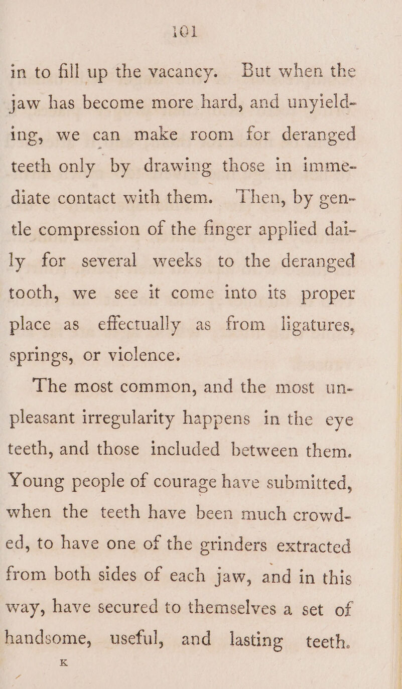 i@] in to fill up the vacancy. But when the jaw has become more hard, and unyield- ing, we can make room for deranged teeth only by drawing those in imme- diate contact with them. Then, by gen- tle compression of the finger applied dai- ly for several weeks to the deranged tooth, we see it come into its proper place as effectually as from ligatures, springs, or violence. The most common, and the most un- pleasant irregularity happens in the eye teeth, and those included between them. Young people of courage have submitted, when the teeth have been much crowd- ed, to have one of the grinders extracted from both sides of each jaw, and in this way, have secured to themselves a set of handsome, useful, and lasting teeth. K o.