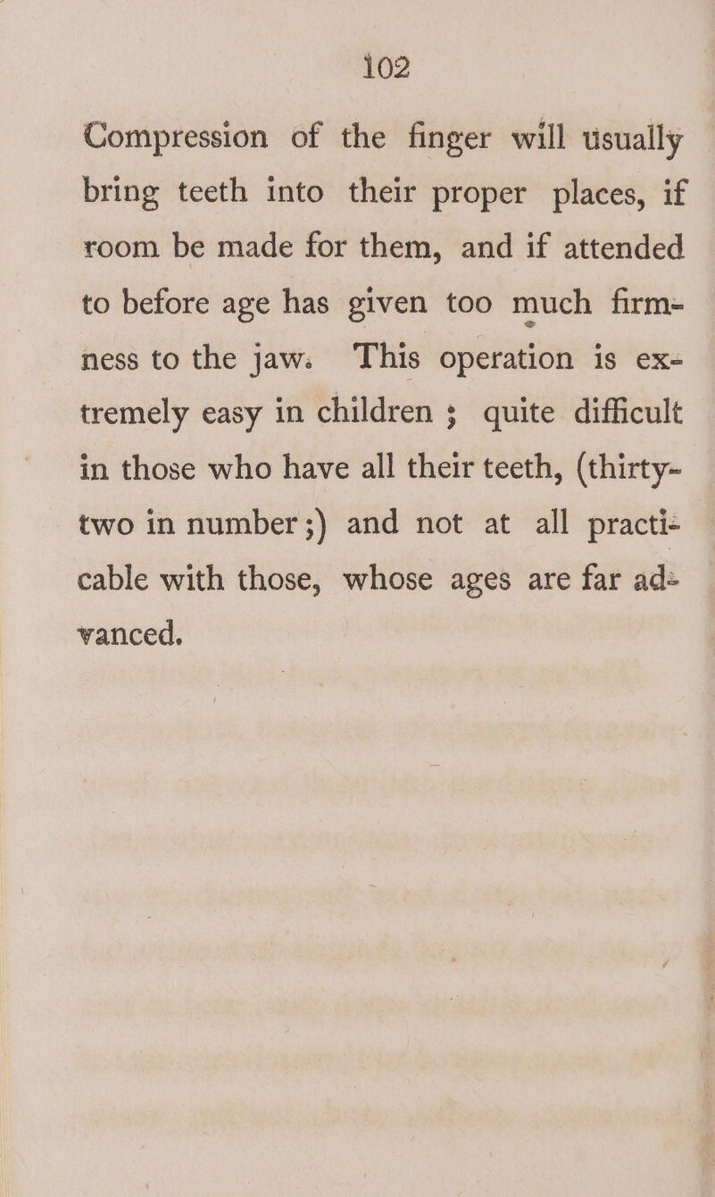 Compression of the finger will usually bring teeth into their proper places, if room be made for them, and if attended to before age has given too much firm= ness to the jaw. This operation is ex- tremely easy in children 5 quite difficult in those who have all their teeth, (thirty- two in number;) and not at all practi- cable with those, whose ages are far ad= vanced.