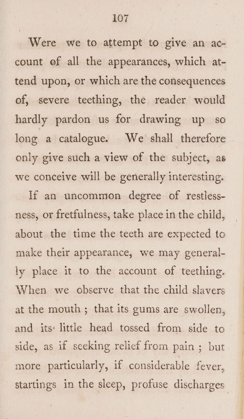 Were we to attempt to give an ac- count ef all the appearances, which at- tend upon, or which are the consequences of, severe teething, the reader would hardly pardon us for drawing up so long a catalogue. We shall therefore only give such a view of the subject, as we conceive will be generally interesting. If an uncommon degree of restless- ness, or fretfulness, take place in the child, about the time the teeth are expected to make their appearance, we may general- ly place it to the account of teething. When we observe that the child slavers at the mouth ; that its gums are swollen, and its: little head tossed from side to side, as if seeking relief from pain ; but more particularly, if considerable fever, startings in the sleep, profuse discharges