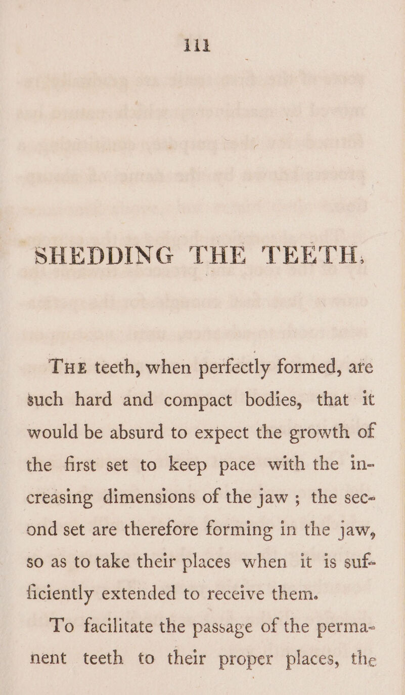 iit SHEDDING THE TEETH. Tue teeth, when perfectly formed, are such hard and compact bodies, that it would be absurd to expect the growth of the first set to keep pace with the in- creasing dimensions of the jaw ; the sec- ond set are therefore forming in the jaw, so as to take their places when it is suf- ficiently extended to receive them. To facilitate the passage of the perma- nent teeth to their proper places, the