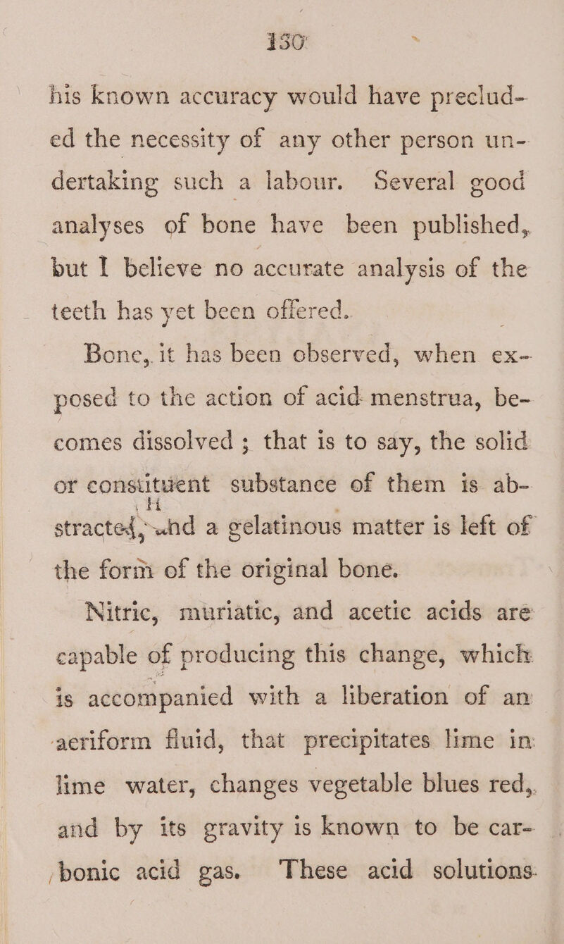 his known accuracy would have preclud- ed the necessity of any other person un- dertaking such a labour. Several good analyses of bone have been published, but I believe no accurate analysis of the teeth has yet been offered. Bone,. it has been cbserved, when ex- posed to the action of acid menstrua, be- comes dissolved ; that is to say, the solid or constituent substance of them is ab- stracted, Nd a gelatinous matter is left of the form of the original bone. Nitric, mwuriatic, and acetic acids aré capable of producing this change, which 18 accompanied with a liberation of an aeriform fluid, that precipitates lime in lime water, changes vegetable blues red,. and by its gravity is known to be car- /bonic acid gas. These acid solutions.