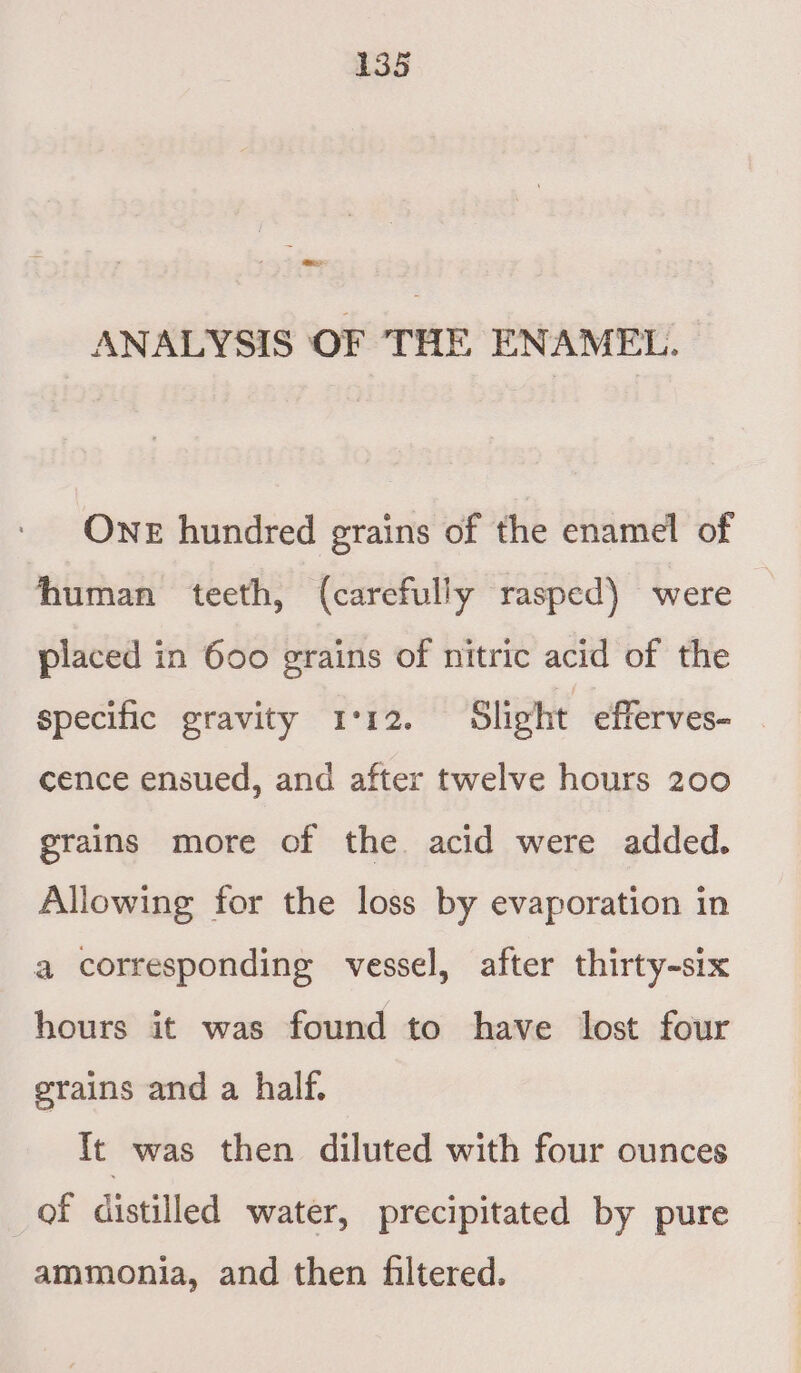 ee ANALYSIS OF THE ENAMEL. ONE hundred grains of the enamel of human teeth, (carefully rasped) were placed in 600 grains of nitric acid of the specific gravity 1°12. Slight efferves- cence ensued, and after twelve hours 200 grains more of the. acid were added. Allowing for the loss by evaporation in a corresponding vessel, after thirty-six hours it was found to have lost four grains and a half. ft was then diluted with four ounces of distilled water, precipitated by pure ammonia, and then filtered.