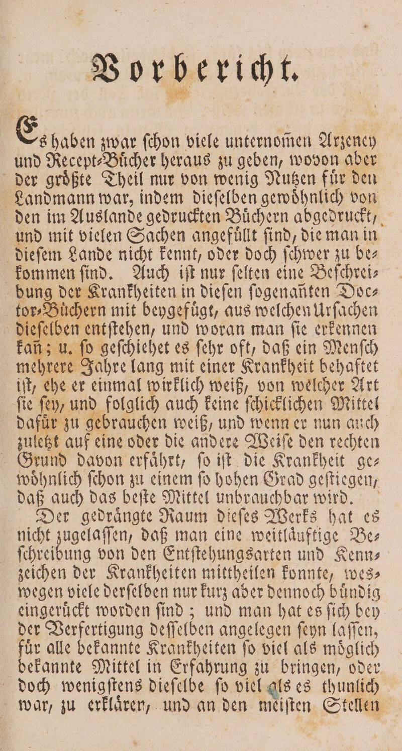 Vorberi ch . Es! haben zwar ſchon viele unternommen Arzeney und Recept⸗Buͤcher heraus zu geben, wovon aber der groͤßte Theil mir von wenig Nutzen fuͤr den Landmann war, indem dieſelben gewoͤhnlich von den im Auslande gedruckten Büchern abgedruckt, und mit vielen Sachen angefüllt find, die man in dieſem Lande 9 kennt, oder doch ſchwer zu be⸗ kommen ſind. Auch iſt nur ſelten eine Beſchrei⸗ bung der Krankheiten in dieſen fogenanten Doc⸗ tor⸗Bi chern mit beygefuͤgt, aus welchen Urſachen 5 e und woran man ‚fie 1 iſt, ehe er einmal wuklich ne von ehe Art fie ſey/ und kololich auch keine ſchicklichen Mittel zuletzt aufe eine oder die andere Weiſe den en | Grund davon erfaͤhrt, ſo iſt die Krankheit ge⸗ woͤhnlich ſchon zu einem ſo hohen Grad geſtiegen, daß auch das beſte Mittel unbrauchbar 150 | Der gedrängte Raum dieſes Werks hat es nicht zugelaſſen, daß man eine weit läuftige Be⸗ ſchreibung von den Entſtehungsarten und Kenn⸗ zeichen der Krankheiten mittheilen konnte, wes⸗ wegen viele derſelden nur kurz aber e buͤndig eingeruͤckt worden ſind; und man hat es ſich bey der Verfertigung deſſelden angelegen ſeyn laſſen, fuͤr alle bekannte Krankheiten ſo viel als moͤglich bekannte Mittel in Erfahrung zu bringen, oder doch wenigſtens dieſelbe ſo viel als es thunlich war, zu erklaͤren, und an den meiſten Stellen