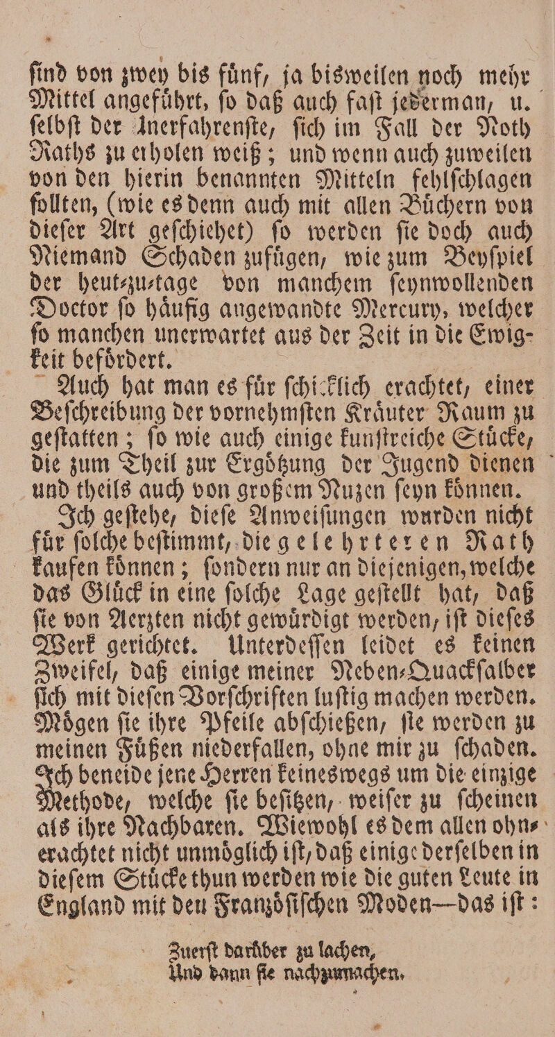 find von zwey bis fünf, ja bisweilen noch mehr Mittel angefuͤhrt, ſo daß auch faſt jederman, u. ſelbſt der Anerfahrenfte, ſich im Fall der Noth Raths zu erholen weiß; und wenn auch zuweilen von den hierin benannten Mitteln fehlſchlagen follten, (wie es denn auch mit allen Buͤchern von dieſer Art geſchiehet) ſo werden ſie doch auch Niemand Schaden zufügen, wie zum Beyſpiel der heut⸗zu⸗ktage von manchem ſeynwollenden Doctor ſo haͤufig angewandte Mercury, welcher fo manchen unerwartet aus der Zeit in die Ewig⸗ keit befoͤrdert. 6 Auch hat man es fuͤr ſchicklich erachtet, einer Beſchreibung der vornehmſten Kraͤuter Raum zu geſtatten; fo wie auch einige kunſtreiche Stücke, die zum Theil zur Ergoͤtzung der Jugend dienen und theils auch von großem Nuzen ſeyn koͤnnen. Ich geſtehe, dieſe Anweiſungen wurden nicht für ſolche beſtimmt, die gelehrteren Rath kaufen koͤnnen; ſondern nur an diejenigen, welche das Gluͤck in eine ſolche Lage geſtellt hat, daß ſie von Aerzten nicht gewuͤrdigt werden, iſt dieſes Werk gerichtet. Unterdeſſen leidet es keinen Zweifel, daß einige meiner Neben-Quackſalber ſich mit dieſen Vorſchriften luſtig machen werden. Moͤgen ſie ihre Pfeile abſchießen, ſte werden zu meinen Fuͤßen niederfallen, ohne mir zu ſchaden. N beneide jene Herren keineswegs um die einzige ethode, welche ſie beſitzen, weiſer zu ſcheinen als ihre Nachbaren. Wiewohl es dem allen ohn⸗ erachtet nicht unmoͤglich iſt, daß einige derſelben in dieſem Stuͤcke thun werden wie die guten Leute in England mit den Franzoͤſiſchen Moden das iſt: Zuerſt darkber zu lachen, Und dann fie nachzumachen. *.