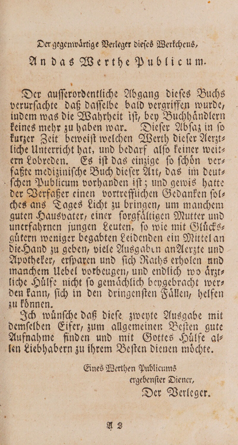 Der e gegenwartige Verleger dieſes Werkchens, an das Werthe Publicum. Der e Abgang dieſes Buchs verurſachte daß daſſelbe bald vergriffen wurde, indem was die Wahrheit iſt, bey Buchhaͤndlern keines mehr zu haben war. Dieſer Abſaz in ſo kurzer Zeit beweiſt welchen Werth dieſer Aerzt⸗ liche Unterricht hat, und bedarf alſo keiner weit⸗ ern Lobreden. Es iſt das einzige fo ſchoͤn vers faßte mediziniſche Buch dieſer Art, das im deut⸗ ſchen Publicum vorhanden iſt; und gewis hatte der Verfaßer einen vortrefflichen Gedanken ſol⸗ ches ans Tages Licht zu bringen, um manchem guten Hausvater, einer forgfältigen Mutter und unerfahrnen jungen Leuten, ſo wie mit Gluͤcks⸗ guͤtern weniger begabten Leidenden ein Mittel an die Hand zu geben, viele Ausgaben an Aerzte und Apotheker, erſparen und ſich Raths erholen und manchem Uebel vorbeugen, und endlich wo aͤrzt⸗ liche Huͤlfe nicht ſo gemaͤchlich beygebracht wer⸗ den kann, ſich in den dringenſten Faͤllen, helfen zu koͤnnen. Ich wuͤnſche daß dieſe zweyte Ausgabe mit demſelden Eifer, zum allgemeinen Beſten gute Aufnahme finden und mit Gottes Hülfe al⸗ len Liebhabern zu ihrem Beſten dienen moͤchte. Eines Werthen Publicums ergebenſter Diener, Der Verleger. A2