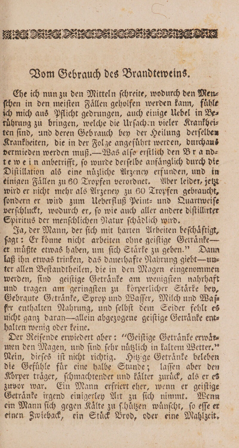Vom Gebrauch des Brandteweins. Che ich nun zu den Mitteln ſchreite, wodurch den Men⸗ ſchen in den meiſten Faͤllen geholfen werden kann, fuͤhle ich mich aus Pflicht gedrungen, auch einige Uebel in Be⸗ ruͤhrung zu bringen, welche die Urſachen vieler Krankhei⸗ ten ſind, und deren Gebrauch bey der Heilung derſelben Krankheiten, die in der Folge angefuͤhrt werden, durchaus dermieden werden muß. — Was alſo erſtlich den Br ande te wein anbetrifft, fo wurde derſelbe anfänglich durch die Diſtillation als eine nuͤzliche Arzeney erfunden, und in einigen Faͤllen zu 60 Tropfen verordnet. Aber leider, jetzt wird er nicht mehr als Arzeney zu 60 Tropfen gebraucht, fondern er wird zum Ueberfluß Peint- und Quartweiſe verſchluckt, wodurch er, ſo wie auch aller andere diſtillirter Spiritus der menſchlichen Natur ſchaͤdlich wird. 5 Ja, der Mann, der fich mit harten Arbeiten beſchaͤftigt, ſagt: Er koͤnne nicht arbeiten ohne geiſtige Getraͤnke — er muͤßte etwas haben, um ſich Staͤrke zu geben.“ Dann laß ihn etwas trinken, das dauerhafte Nahrung giebt — ums ter allen Beſtandtheilen, die in den Magen eingenommen werden, ſind geiſtige Getraͤnke am wenigſten nahrhaft und tragen am geringften zu koͤrperlicher Stärke bey, Gebraute Getraͤnke, Syrop und Waſſer, Milch und Waf⸗ fer enthalten Nahrung, und ſelbſt dem Seider fehlt es nicht ganz daran allein abgezogene geiſtige Getraͤnke ent⸗ halten wenig oder keine. Der Reiſende erwiedert aber: Geiſtige Getraͤnke erwaͤr⸗ men den Magen, und ſind ſehr nuͤtzlich in kaltem Wetter.“ Mein, dieſes iſt nicht richtig. Hitzige Getraͤnke beleben die Gefuͤhle fuͤr eine halbe Stunde; laſſen aber den Körper träger, ſchmachtender und kaͤlter zuruͤck, als er es zuvor war. Ein Mann erfriert eher, wenn er geiſtige Getraͤnke irgend einigerley Art zu ſich nimmt. Wenn ein Mann ſich gegen Kaͤlte zu ſchuͤtzen wuͤnſcht, ſo eſſe er einen Zwieback, ein Stuͤck Brod, oder eine Mahlzeit.