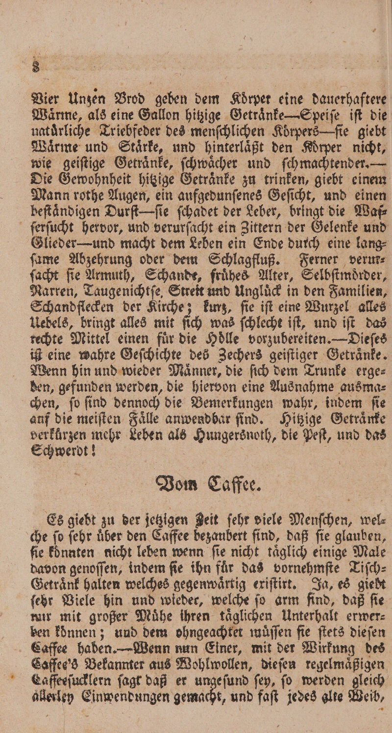 Vier Unzen Brod geben dem Körper eine dauerhaftere Waͤrme, als eine Gallon hitzige Getraͤnke—Speiſe iſt die naturliche Triebfeder des menſchlichen Koͤrpers —ſie giebt Waͤrme und Stärke, und hinterlaͤßt den Körper nicht, wie geiſtige Getränke, ſchwaͤcher und ſchmachtender. — Die Gewohnheit hitzige Getraͤnke zu trinken, giebt einem Mann rothe Augen, ein aufgedunſenes Geſicht, und einen beſtaͤndigen Durſt—ſie ſchadet der Leber, bringt die Waf⸗ ſerſucht hervor, und verurſacht ein Zittern der Gelenke und Glieder -und macht dem Leben ein Ende durch eine lang⸗ ſame Abzehrung oder dem Schlagfluß. Ferner verur⸗ ſacht ſie Armuth, Schande, fruͤhes Alter, Selbſtmoͤrder, Narren, Taugenichtfe, Streit und Ungluͤck in den Familien, Schandflecken der Kirche; kurz, ſie iſt eine Wurzel alles Uebels, bringt alles mit ſich was ſchlecht iſt, und iſt das rechte Mittel einen für die Hoͤlle vorzubereiten. —Dieſes ißt eine wahre Geſchichte des Zechers geiſtiger Getraͤnke. Wenn hin und wieder Maͤnner, die ſich dem Trunke erge⸗ den, gefunden werden, die hiervon eine Ausnahme ausma⸗ chen, ſo ſind dennoch die Bemerkungen wahr, indem ſie anf die meiſten Faͤlle anwendbar find. Hitzige Getraͤnke verkürzen mehr Leben als Hungersnoth, die Peſt, und das Schwerdt! ü 8 6 Vom Caffee. | Es giebt zu der jetzigen Beit fehr viele Menſchen, wel⸗ che ſo ſehr uͤber den Caffee bezaubert find, daß ſie glauben, fie konnten nicht leben wenn fie nicht täglich einige Male davon genoſſen, indem ſie ihn fuͤr das vornehmſte Tiſch⸗ Getraͤnk halten welches gegenwaͤrtig exiſtirt. Ja, es giebt ſehr Viele hin und wieder, welche fo arm find, daß fie mir mit großer Muͤhe ihren taͤglichen Unterhalt erwer⸗ ben konnen; und dem ohngeachtet muͤſſen fie ſtets dieſen Caffee haben. —Wenn nun Einer, mit der Wirkung des Caffee's Bekannter aus Wohlwollen, dieſen regelmäßigen, Caffeeſucklern ſagt daß er ungefund ſey, ſo werden 190 allerley Einwendungen gemacht, und faſt jedes alte Weib,