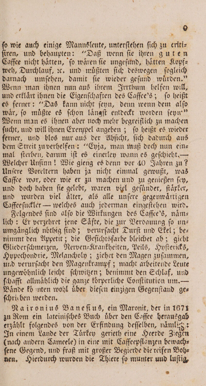. auch einige Mannsleute, unterſtehen ſich zu eriti⸗ tren, und behaupten: Daß wenn ſie ihren guten Caffee nicht haͤtten, ſo waͤren ſie ungeſund, haͤtten Kopf⸗ weh, Durchlauf, ꝛc. und muͤßten ſich deswegen ſogleich darnach umſehen, damit ſie wieder geſund wuͤrden.“ Wenn man ihnen nun aus ihrem Irrthum helfen will, und erklaͤrt ihnen die Eigenſchaften des Caffee's; ſo heißt es ferner: Das kann nicht ſeyn, denn wenn dem alſo wär, fo müßte es ſchon längft entdeckt worden ſeyn“ Wenn man es ihnen aber noch mehr begreiflich zu machen ſucht, und will ihnen Exempel angeben; ſo heißt es wieder ferner, und blos nur aus der Abſicht, ſich dadurch aus dem Streit zu verhelfen: “Eyja, man muß doch nun eins mal ſterben, darum iſt es einerley wann es geſchieht. — Welcher Unſinn! Wie gieng es denn vor 40 Jahren zu? Unſere Voreltern haben ja nicht einmal gewußt, was Caffee war, oder wie er zu machen und zu genießen ſey, und doch haben fie gelebt, waren viel geſuͤnder, ſtaͤrker, und wurden viel aͤlter, als alle unſere gegenwaͤrtigen Caffee ſuckler — welches auch jederman eingeſtehen wird. Folgendes find alſo die Wirkungen des Caffee's, naͤm—⸗ lich: Er verzehret jene Saͤfte, die zur Verdauung ſo un⸗ umgaͤnglich noͤthig find; verurſacht Durſt und Ckel; be: nimmt den Appetit; die Geſichtsfarbe bleichet ab; giebt Gliederſchmerzen, Nerven⸗Krankheiten, Peils, Hyſtericks, Hypochondrie, Melancholy; ziehet den Magen zuſammen, und verurſacht den Magenkrampf; macht arbeitende Leute ungewoͤhnlich leicht ſchwitzen; benimmt den Schlaf, und ſchafft allmählich die ganze koͤrperliche Conſtitution um. — Bände Fo ınten wohl über dieſen einzigen Gegenſtand ges ſchrieben werden. Naironius Baneſius, ein Maronit, der in 1671 zu Rom ein lateiniſches Buch uͤber den Caffee herausgab erzählt folgendes von der Erfindung deſſelben, naͤmlig,: In einem Lande der Tuͤrkey gerieth eine Heerde Ziegen (nach andern Sameele) in eine mit Caffeepflanzen bewach⸗ ſene Gegend, und fraß mit großer Begierde die reifen Boh⸗ nen, Hierdurch wurden die Thiere fo munter uud luſtig,