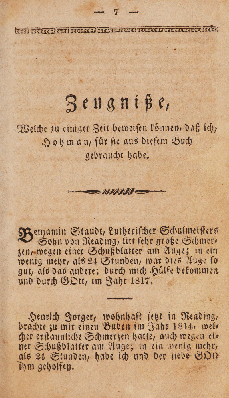 5 II IT TI II II II HTI LET Ene g 8 Zeugniße, Welche zu einiger Zeit beweiſen koͤnnen, daß ich; Hohman, für fie aus dieſem Buch gebraucht habe. en .. ü Bemamin raue Lutheriſcher Schulweiſters Sohn von Reading, litt ſehr große Schmer⸗ zen „wegen einer Schußblatter am Auge; in ein wenig mehr, als 21 Stunden, war dies Auge ſo gut, als das andere; durch mich Huͤlfe bekommen und durch Gott, im Jahr 1817. Henrich Jorger, wohnhaft jetzt in as brachte zu mir einen Buben im Jahr 1814, wel⸗ cher erſtaunliche Schmerzen a auch wegen ei⸗ ner Schußblatter am Auge; in eig wenig mehr, als 24 Stunden, habe ich und der liebe sn ihm e r