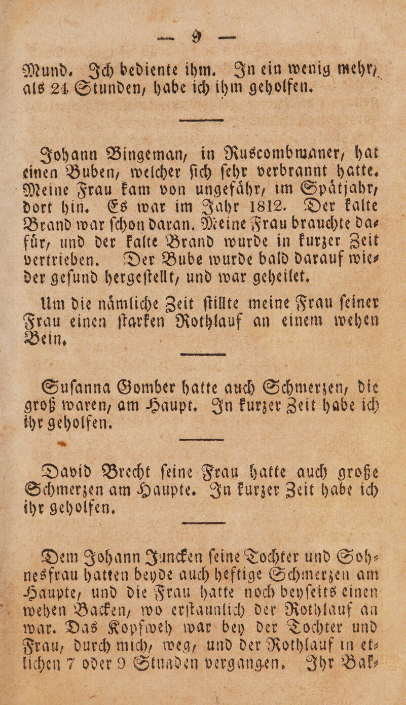 — Mund. Ich bediente ihm. In ein wenig mehr, als 24 Stunden, habe ich ihm geholfen. | Johann Bingeman, in Ruscombwaner, hat einen Buben, welcher ſich ſehr verbrannt hatte. Meine Frau kam von ungefaͤhr, im Spaͤtjahr, dort hin. Es war im Jahr 1812. Der kalte Brand war ſchon daran. Meine Frau brauchte das fuͤr, und der kalte Brand wurde in kurzer Zeit vertrieben. Der Bube wurde bald darauf wie- der geſund hergeſtellt, und war geheilet. i Um die naͤmliche Zeit ſtillte meine Frau ſeiner 9975 einen ſtarken Rothlauf an einem wehen ein. | | en Suſanna Gomber hatte auch Schmerzen, die groß waren, am Haupt. In kurzer Zeit habe ich * David Brecht ſeine Frau hatte auch große Schmerzen am Haupte. In kurzer Zeit habe ich ihr geholfen. 5 ä Dem Johann Juncken feine Tochter und Soh⸗ nesfrau hatten beyde auch heftige Schmerzen am Haupte, und die Frau hatte noch beyſeits einen Frau / durch mich, weg, und der Rothlauf in et⸗ lichen 7 oder 9 Stuaden vergangen. Ihr Bak⸗ —