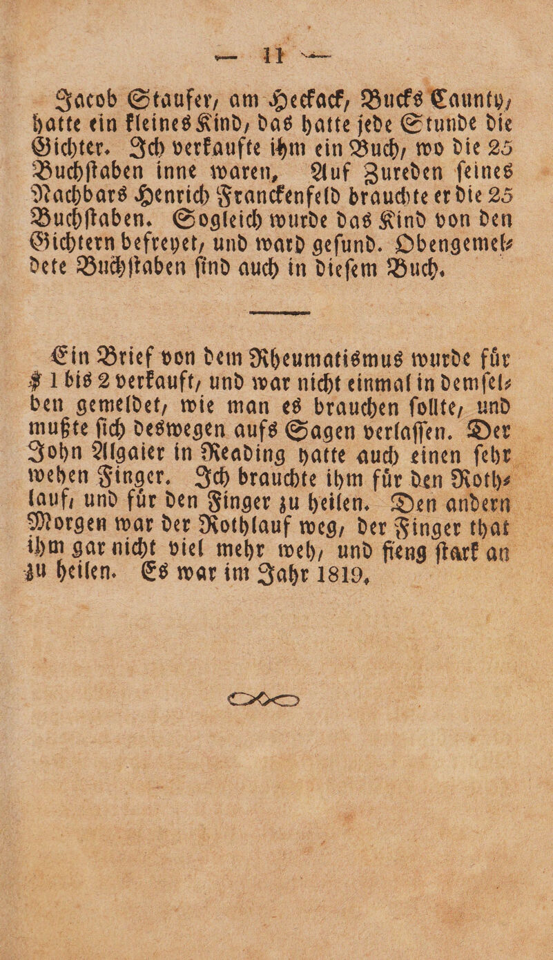 Jacob Staufer, am Heckack, Bucks Caunty, hatte ein kleines Kind, das hatte jede Stunde die Gichter. Ich verkaufte ihm ein Buch, wo die 25 Buchſtaben inne waren, Auf Zureden ſeines Nachbars Henrich Franckenfeld brauchte er die 25 Buchſtaben. Sogleich wurde das Kind von den Gichtern befreyet, und ward geſund. Obengemel⸗ dete Buchſtaben ſind auch in dieſem Buch. — 7 8 Ein Brief von dem Rheumatismus wurde fuͤr Ibis 2 verkauft, und war nicht einmal in demſel⸗ ben gemeldet, wie man es brauchen ſollte, und mußte ſich deswegen aufs Sagen verlaſſen. Der John Algaier in Reading hatte auch einen ſehr wehen Finger. Ich brauchte ihm für den Rothe lauf, und fuͤr den Finger zu heilen. Den andern Morgen war der Rothlauf weg, der Finger that ihm gar nicht viel mehr weh, und fieng ſtark an zu heilen. Es war im Jahr 1819, |