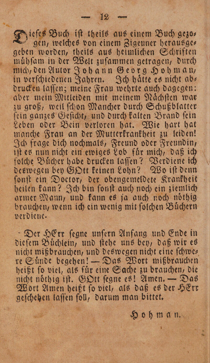 u Ye. . zieſes Buch iſt theils aus einem Buch gezo— gen, welches von einem Zigeuner herausge⸗ muͤhſam in der Welt zuſammen getragen, durch mich / den Autor Johann Georg Hohmann, in verſchiedenen Jahren. Ich haͤtte es nicht ab⸗ drucken laſſen; meine Frau wehrte auch dagegen: zu groß, weil ſchon Mancher durch Schußblatter ſein ganzes Geſicht, und durch kalten Brand ſein Leben oder Bein verloren hat. Wie hart hat Ich frage dich nochmals, Freund oder Freundin, deswegen bey GOtt keinen Lohn? Wo iſt denn heilen kann? Ich bin fonft auch noch ein ziemlich armer Mann, und kann es ja auch noch noͤthig Der HErr 5 unſern Anfang und Ende in nicht noͤthig iſt. GOtt fegne es! Amen. — Das „ 5 1 5 x a Ho h m a n. „ U ner