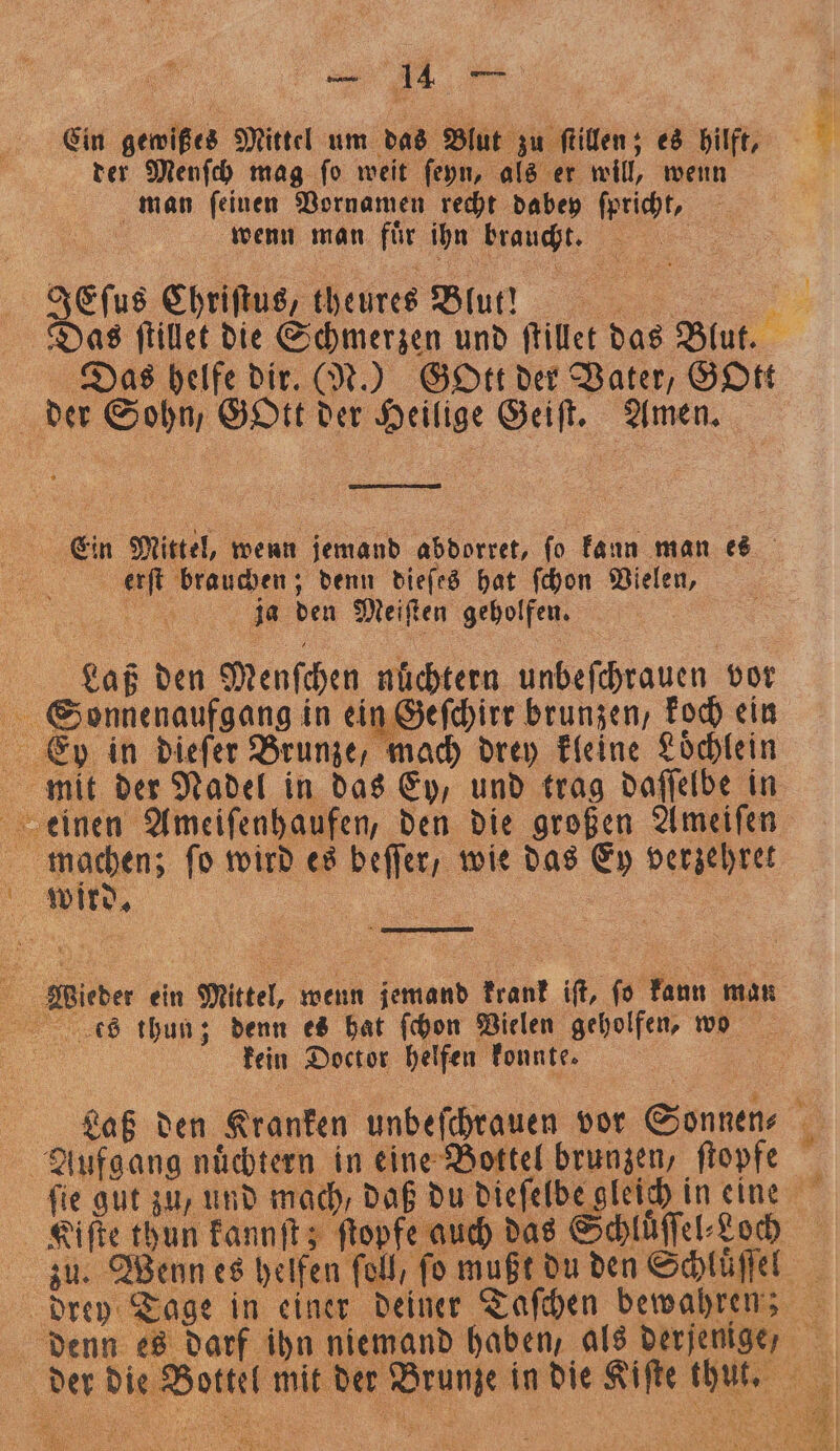 Cin gewißts Mittel um das Blut zu ſtillen; es hilft, 9 der Menſch mag ſo weit ſeyn, als er will, wenn man ſeinen Vornamen recht dabey ſpricht, | wenn man jur ihn braucht, 1 | geſus Chriſtus, theures Blut! 2 Das ſtillet die Schmerzen und ſtillet 995 Blut. 85 Das helfe dir. (N.) Gott der Vater, GOtt der Sohn, Gott 45 ige e Amen. Ein Mittel, wenn jemand abdorret, ſo kann man es . brauchen; denn dieſes hat ſchon Vielen, ja den Meiften geholfen. | | Laß den Menſchen nüchtern unbeſchrauen vor Sonnenaufgang in ein Geſchirr brunzen, koch ein einen Ameiſenhaufen, den die großen Ameiſen machen; ſo wird es beſſer / wie das Ey verzehret wird. e ein Mittel, wenn aa krank iſt, ſo kann man s thun; denn es hat ſchon Vielen geholfen, wo kein Doctor helfen konnte. i N Laß den Kranken unbeſchrauen vor Sonnen⸗ 5 8 nuͤchtern in eine Bottel brunzen, ſtopfe ſie gut zu, und mach, daß du Nee S in eine Kiſte thun kannſt; ſtopfe auch das Schluͤſſel⸗Koch zu. en es helfen fell, fo mußt du den Schluͤſſel drey Tage in einer deiner Taſchen bewahren; 5 . a es darf ihn niemand haben, als derjenige, a a 55 die 8 er mit i der ne in die am e