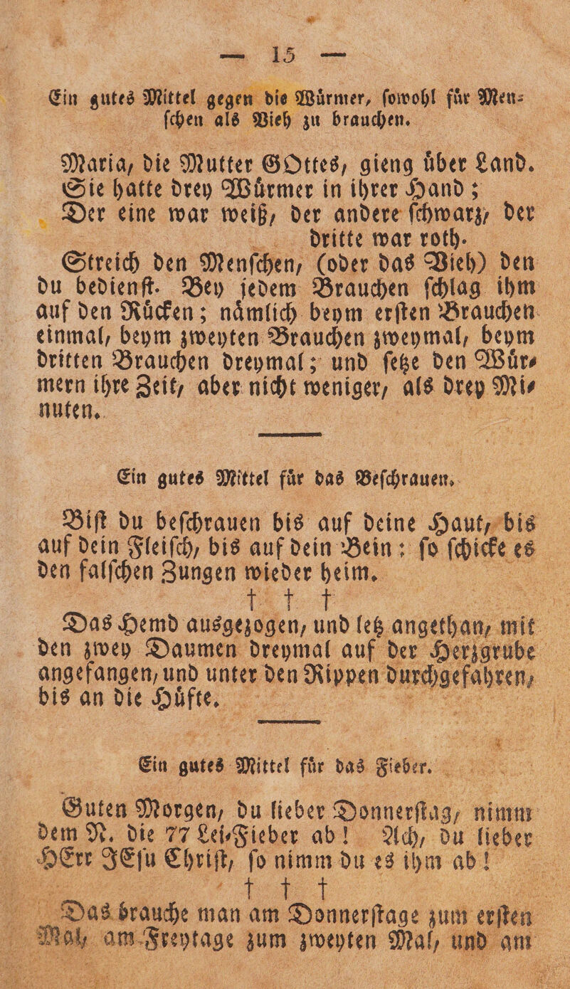 | &lt; 15 Ein ann Mittel gegen die Wuͤrmer, ſowohl fuͤr Ne ſchen als Vieh zu brauchen. | | Maria, die Mutter Gottes, gieng uͤber gand. Sie hatte drey Wuͤrmer in ihrer Hand; Der eine war weiß, der andere ſchwarz, der dritte war roth. Streich den Menſchen, (oder das Vieh) den auf den Ruͤcken; naͤmlich beym erſten Brauchen einmal, beym zweyten Brauchen zweymal, beym dritten Brauchen dreymal; und ſetze den Wuͤr⸗ mern ihre Zeit, aber nicht wenge als dre a. 5 Ein gutes Mittel für das Beſchrauen. Biſt du beſchrauen bis auf deine Haut, bis auf dein Fleiſch, bis auf dein Bein: ſo ſchicke 1 den falſchen Zungen wieder heim. = „ ö =&gt; $ Das Hemd ausgezogen, und letz V den zwey Daumen dreymal auf der Herzgrube angefangen, und unter r den e W hren, bis an die 1 . Ein gutes Mittel für das Siber. „ Guten Morgen, du lieber Donnerſtag , Fin dem N. die 77 Lei⸗Fieber ab! Ach, du lieber 1 ae se Chriſt, ſo nimm du es ihm ab! 5 „CC ͤ ũ , 9 8 Er Das brauche man am Donnerftage hun benen 5