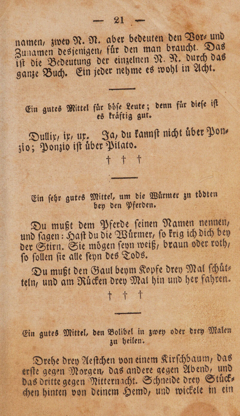 Vor⸗ und Zunamen desjenigen für den man braucht. Das iſt die Bedeutung der einzelnen N. N. durch das ganze Buch. Ein jeder nehme es wohl in Acht. me) namen, zwey N. N. aber bedeuten den! Ein gutes Mittel für boͤſe Leute; denn fuͤr dieſe iſt es kraͤftig gut. | Dullix / ip ux, Ja, du kannſt nicht uber Pon⸗ zio; Ponzio iſt über Pilato. 55 f Fe Ein ſehr gutes Mittel, um die Würmer zu tödten | bey den Pferden, „ Du mußt dem Pferde ſeinen Namen nennen, und fagen: Haft du die Wuͤrmer, fo krig ich dich bey der Stirn. Sie mögen ſeyn weiß, braun oder roth, ſo ſollen ſie alle ſeyn des Tods. „ Du mußt den Gaul beym Kopfe drey Mal ſchüt⸗ teln, und am Rücken drey Mal hin und her fahren. V „ man Ein gutes Mittel, den Bolibel in zwey oder brey Maler 8 Diehe drey Aeſtchen von einem Kirst chbaum, das das dritte gegen Mitternacht. Schneide drey Stuͤck⸗ chen hinten von deinem Hemd, und wickele in ein