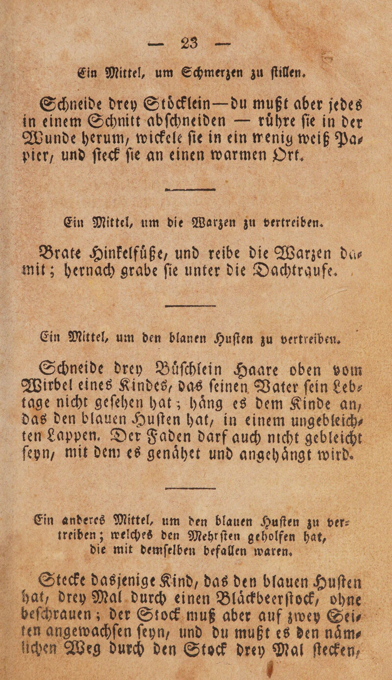 „ Ein Mittel, um Schmerzen zu ſtillen. f Schneide drey Stoͤcklein — du mußt aber jedes in einem Schnitt abſchneiden — ruͤhre ſie in der Wunde herum, wickele ſie in ein wenig weiß Pa⸗ pier und ſteck ſie an einen warmen Ort. Ein Mittel, um die Warzen zu vertreiben. Brate Hinkelfuͤße, und reibe die Warzen dis mit; hernach grabe ſie unter die Dachtraufe. Ein Mittel, um den blanen Huſten zu vertreiben. Schneide drey Buͤſchlein Haare oben vom ſeyn, mit dem es genaͤhet und angehaͤngt wird. Ein anderes Mittel, um den blauen Huſten zu ver⸗ treiben; welches den Mehrſten geholfen hat, . die mit demſelben befallen waren. 1 Stecke dasjenige Kind, das den blauen Huſten bab drey Mal durch einen Bläckbeerſtock, ohne len angewachſen ſeyn, und du mußt es den naͤm⸗ lichen Weg durch den Stock drey Mal ſtecken,