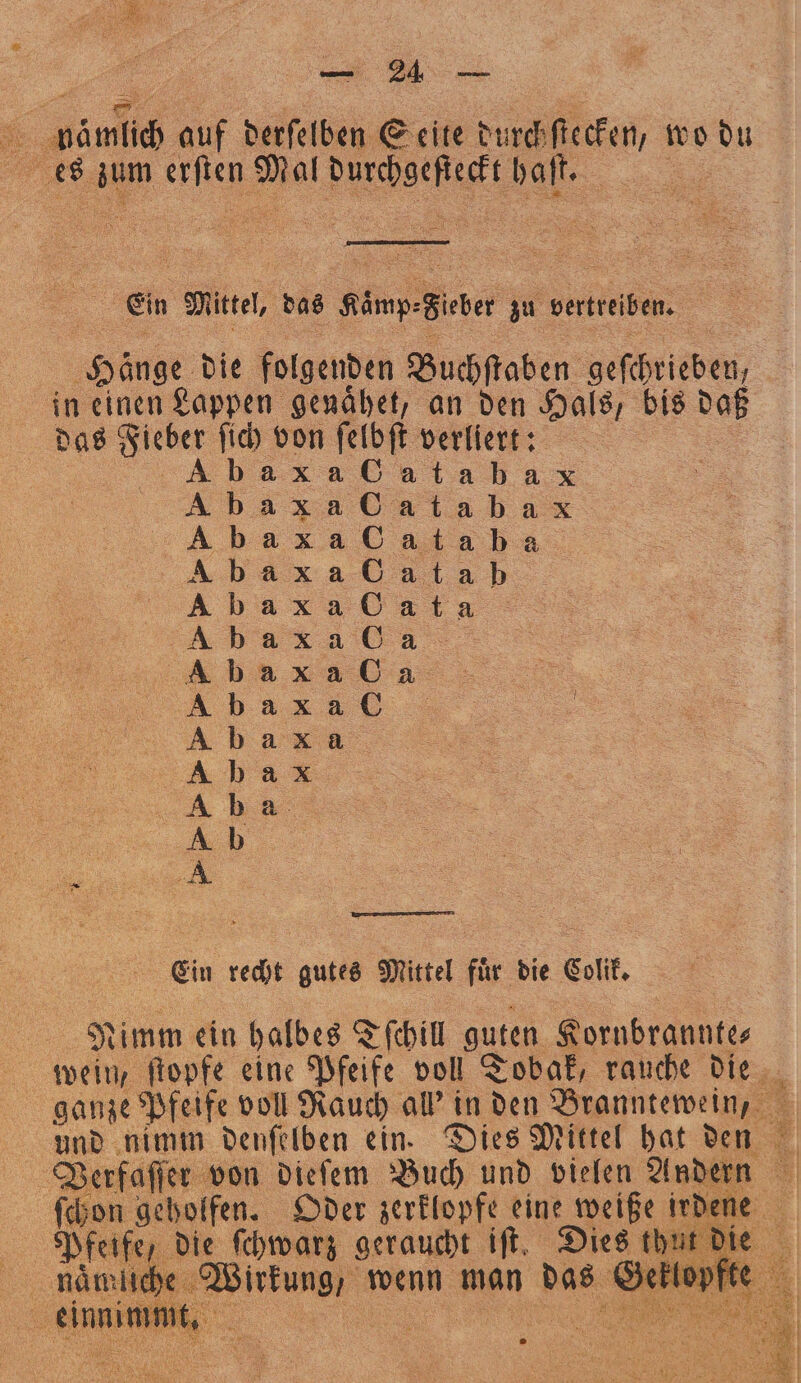 „„ a auf derſelben Seite durch ſtecken, wo du 8 an NS Pl Wchhefſec haſt. Ein Mitte, das Alinp- Biber zu vertreiben. 8 her. die folgenden Buchſtaben gefehrieben, in einen Lappen genähet, an den Hals, bis daß das ee, fid) von ſelbſt verliert: a alabax 85 9 de d &gt;» un 80 8 S m d 7 eh UHREN 8 8 b S 80 80 — re &gt; F333 der er p 8b 8b d d d e ee Ein recht gutes Mittel für die Colik. Nimm ein halbes Tſchill guten Kornbranntes wein, ftopfe eine Pfeife voll Tobak, rauche die | ganze Pfeife voll Rauch al’ in den Branntewein, und nimm denſelben ein. Dies Mittel hat den Verfaſſer von dieſem Buch und vielen Andern ſchon geholfen. Oder zerklopfe eine weiße irdene 16 e, die ſchwarz geraucht iſt. Dies thut die 8 niche Wirkung, wenn man das Geklopfte ER