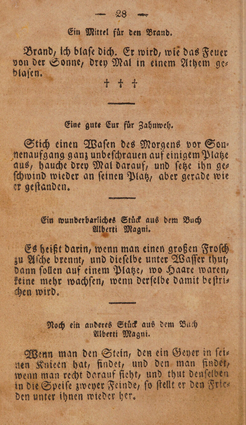 Ein Mittel für den Brand. Brand, Ich blaſe dich. Er wird, wie das Fett von der S e er Mal in Kigem N nis Brain, er 57 ————— 85 5 Eine gute Eur für Zahnweh. Stich einen Waſen des Morgens vor Son 2 nenaufgang ganz unbeſchrauen auf einigem Platze aus, hauche drey Mal darauf, und ſetze ihn ge⸗ ſchwind wieder an ſeinen Platz, aber gerade wie e | Ein wunderbarliches Stuͤck aus äh Buch e Magni. Es heißt darin, wenn man einen großen Frosch 5 zu Aſche brennt, und dieſelbe unter Waſſer thut; 1 dann ſollen auf einem Platze, wo Haare waren, keine mehr achten, wenn nn damit . . n wird. a Noch ein anderes Stück aus dem Bach 10 Alberti Magni. 5 Wenn man 920 Stein, den ein Hat in fr 1 gen Knieen hat, findet, und den man findet, recht darauf ſieht, und thut denſelb. u. e e ſo * er den N