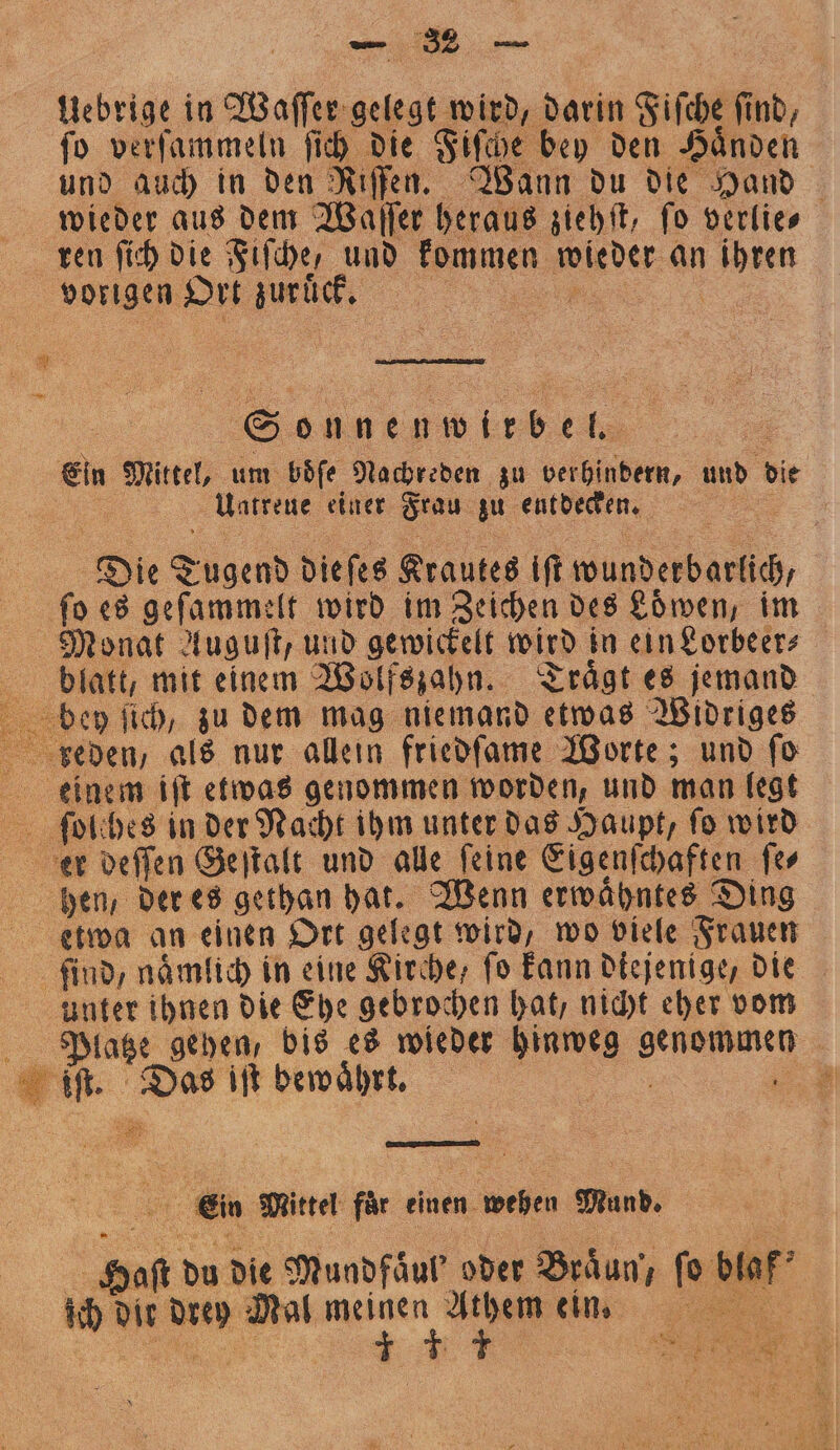 Uebrige in Waſſer gelegt wird, darin Fiſche find, ſo verſammeln ſich die Fiſche bey den Händen und auch in den Riſfen. Wann du die Hand wieder aus dem Waſſer heraus ziehſt, fo verlie⸗ ren ſich die Fiſche, und kommen de an es vorigen Ort e | Se 0 0 44 Ein Mittel, um boͤſe Nachreden zu verhindern, und die Uatreue einer Frau zu entdecken. | Diet Sagen die ſes Krautes ift wunderbarlich, fo es geſammelt wird im Zeichen des Löwen, im Monat Auguſt, und gewickelt wird in ein Lorbeer⸗ blatt, mit einem Wolfszahn. Traͤgt es jemand bey ſich, zu dem mag niemand etwas Widriges 555 als nur allein friedſame Worte; und ſo einem iſt etwas genommen worden, und man legt ſol hes in der Nacht ihm unter das Haupt, fo wird er deſſen Geſtalt und alle ſeine Eigenſchaften ſe⸗ hen, der es gethan hat. Wenn erwaͤhntes Ding etwa an einen Ort gelegt wird, wo viele Frauen find, naͤmlich in eine Kirche, fo kann diejenige, die unter ihnen die Ehe gebrochen hat, nicht eher vom Platze gehen, bis es wieder hinweg e | 1 Haft. Das iſt bewaͤhrt. ae 8 Ein Mittel für einen wehen Mund. 3 du die Mundfaͤul' oder Braͤun, ſo br ; ich dir 98 a en inn 17 n 4 ng oe 2 1 el? FR 8