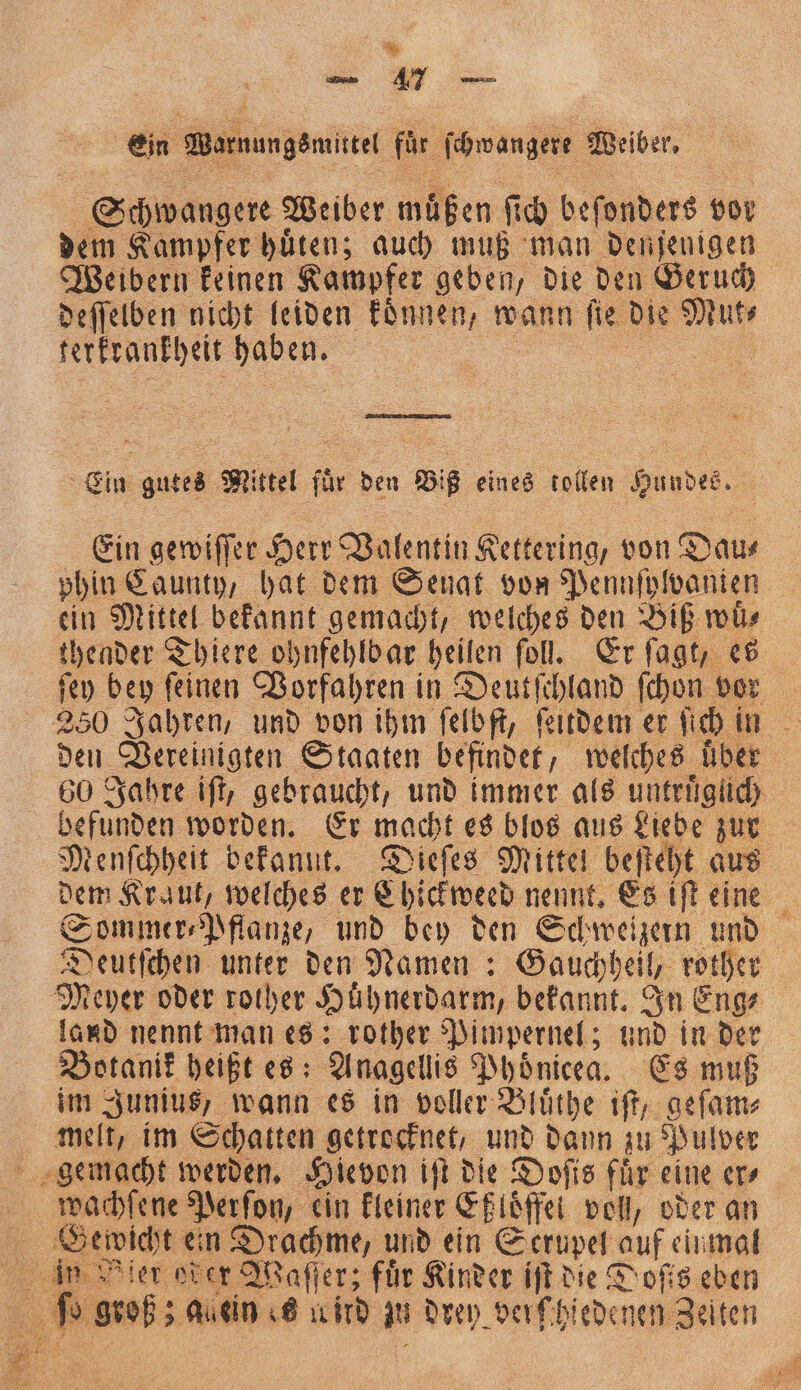 Ein Warnungen fd schwangere Weiber. Schwangere Weiber muß en ſich beſonders vor dem Kampfer huͤten; auch muß man denjenigen Weibern keinen Kampfer geben, die den Geruch deſſelben nicht leiden koͤnnen, wann m die N al, haben. a Ein gutes Mittel für den Biß eines tollen Hundes. Ein gewiſſer Herr Valentin Rettering; von Dau⸗ phin Caunty, hat dem Senat von Pennſplvanien ein Mittel bekannt gemacht, welches den Biß wuͤ⸗ thender Thiere ohnfehlb ar heilen ſoll. Er ſagt, es ſey bey ſeinen Vorfahren in eee ſchon vor den Vereinigten Staaten befindet, welches über 60 Jahre iſt, gebraucht, und immer als untruͤgich befunden worden. Er macht es blos aus Liebe zur Menſchheit bekannt. Dieſes Mittel beſteht aus dem Kraut, welches er Chickweed nennt. Es iſt eine Sommer Pflanze, und bey den Schweizern und Deutſchen unter den Namen: Gauchheil, rother Meyer oder rother Hühnerdarm, bekannt. In Eng⸗ land nennt man es: rother Pimpernel; und in der Botanik heißt es: Anagellis Phoͤnicea. Es muß im Junius, wann es in voller Bluͤthe iſt, geſam⸗ melt, im Schatten getrocknet, und dann zu Pulver wachſene Perſon, ein kleiner Eßloͤffei vol, oder an 3” groß; ; auein es ird in drey verſhiedenen Zeiten