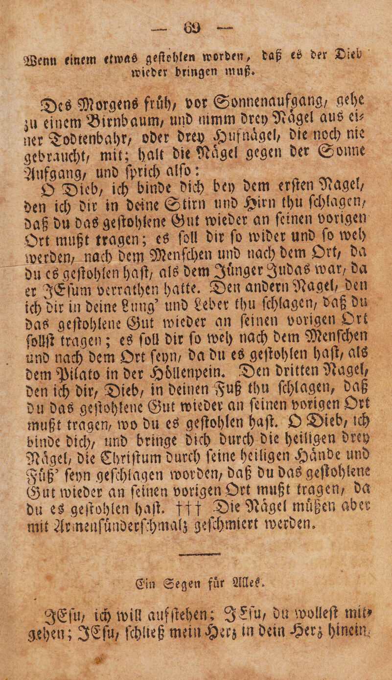 Wenn einem etwas geſtehlen worden, daß es der Dieb wieder bringen muß =. Des Morgens früh, vor Sonnenaufgang, gehe zu einem Birnbaum, und nimm drey Nägel aus ei⸗ ner Todtenbahr, oder drey Hufnaͤgel, die noch nie gebraucht, mit; halt die Naͤgel gegen der Sonne O Dieb, ich binde dich bey dem erſten Nagel, den ich dir in deine Stirn und Hirn thu ſchlagen, daß du das geſtohlene Gut wieder an ſeinen vorigen Ort mußt tragen; es ſoll dir fo wider und. ſo weh werden, nach dem Menſchen und nach dem Ort, da du es geftohlen haft, als dem Juͤnger Judas war, da er JEſum verrathen hatte. Den andern Nagel, den ich dir in deine Lung' und Leber khu ſchlagen, daß du das geſtohlene Gut wieder an ſeinen vorigen Ort ſollſt tragen; es ſoll dir fo weh nach dem Menſchen und nach dem Ort ſeyn, da du es geſtohlen haſt, als dem Pilato in der Höllenpein. Den dritten Nagel, den ich dir, Dieb, in deinen Fuß thu ſchlagen, daß du das geftohlene Gut wieder an feinen vorigen Ort mußt tragen, wo du es geſtohlen haſt. O Dieb, ich binde dich, und bringe dich durch die heiligen drey Nägel, die Chriſtum durch feine heiligen Hände und | Fuͤß' ſeyn geſchlagen worden, daß du das geſtohlene Gut wieder an ſeinen vorigen Ort mußt tragen, da du es geſtohlen haft. ff Die Naͤgel muͤßen aber mit Armenſuͤnderſchmalz geſchmiert werden. a . er = - Clin Segen für Alles. Ef, ich win aufſtehen: J Lſu, du wolleft mi gehen; JEſu⸗ ſchließ mein Herz in dein Herz hinein