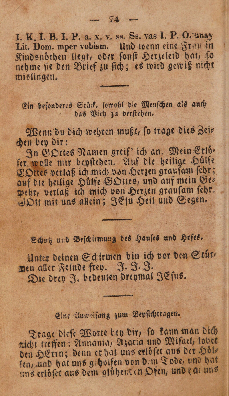 Lit. Dom. mper vobism. Und isenn eine Frau in Kindsnoͤthen liegt, oder font Herzeleid hat, ſo nehme ſie den Brief zu ſich; es wird gewiß nicht mislinge. = | — 7 Ein beſonderes Stück, ſowohl die Menſchen als auch / das Wich zu verſtehen. N alt enn du dich wehren mußt, ſo trage dies Zei⸗ ey dir: Gottes Namen greif' ich an. Mein E rlö⸗ wolle mir beyſtehen. Auf die heilige Hülfe tes verlaß ich wich von Herzen grauſam ſehr; die heilige Hülfe GOties, und auf mein Ge⸗ verlaß ich mich von Herzen grauſam ſehr. mit uns allein; JEſu Heil und Segen. g des Hauſes und Hofes. Unter deinen Schirmen bin ich vor den Stür⸗ wen aller Feinde frey. J. J. JJ. Die drey J. bedeuten dreymal IEſus. 5 Eine Au ef ung zum Beyſichtragen. 5 i Trage dieſe Worte bey dir, ſo kann man dich | nicht treffen: Annania, Azaria und Miſael, lobet den HErin; denn er hat uns erloͤſet aus der H l- len, und hat uns geholfen von dem Tode, und hat i i uns erloͤſet aus dem gluͤhent en Ofen, und ca: un 1 {