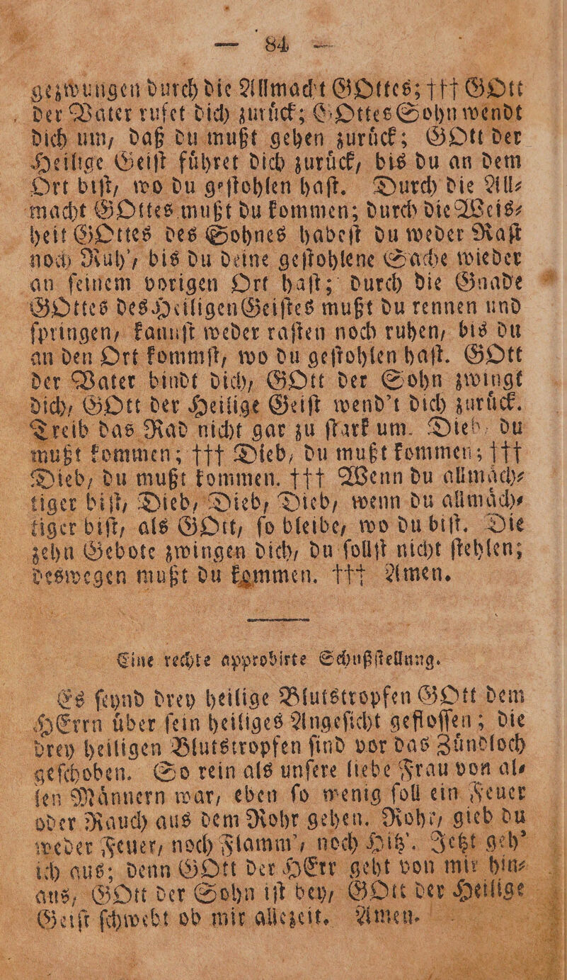 BRENZ En f e x re \ n 8 N 1 der Vater rufet dich zuruck; GOttes Sohn wendt dich um, daß du mußt geben zurück; Gott der Heilige Geiſt fuͤhret dich zuruͤck, bis du an dem Ort, biſt, wo du geſtohlen haft. Durch die All⸗ macht GOttes mußt du kommen; durch die Weis⸗ heit Gottes des Sohnes habeſt du weder Raſt noch Ruh ' bis du deine geſtohlene Sache wieder au ſeinem vorigen Ort haſt; durch die Gnade GOttes des Heiligen Geiftes mußt du rennen und fpringen, kanuſt weder raſten noch ruhen, bis du an den Ort kommſt, wo du geſtohlen haſt. GOtt der Vater bindt dich, GOtt der Sohn zwingt 1 dich / Gott der Heil ige Geiſt wend't dich zuruck. mußt kommen: +++ Dieb, du mußt kommen; ff tiger biſt, Dieb, Dieb, Dieb, wenn du all maͤch⸗ tiger bift, als BD, fo bleibe, wo du biſt. Die zehn Gebote engem dich / du ſollſt nicht ſtehlen; © 92 egen e pu . pe Amen. Eine rechte approbirte Schußſtellung. f Es 8 drey heilige Blutstropfen GOtt dem N Herrn über fein heiliges Angeſicht gefloſſen; die drey heiligen . Blutstropfen find vor das Zuͤndloch | geſchoben. So rein als unſere liebe Frau von al⸗ len Maͤnnern war, eben ſo wenig ſoll ein Feuer weder Feuer, noch Flamm', noch Hitz'. Jetzt : ich aus; denn GOtt der HeErr gebt von mi Ans, SH der Sohn iſt bey, GOtt