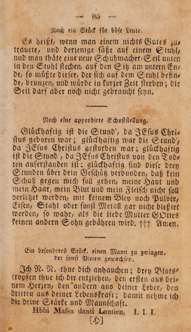 — 88 — Noch ein Stuͤck für boͤſe Leute Es heißt, wenn man einem nichts Gutes zu⸗ trauete, und derjenige ſäße auf einem Stuhl, und man thaͤte eine neue Schuhmacher⸗Seil unten in den Stuhl ſtechen, auf den Sitz am untern En⸗ de, ſo muͤßte dieſer, der ſich auf dem Stuhl befin⸗ de, brunzen, und würde in kurzer Zeit ſterben; die Seil darf aber noch nicht gebraucht ſeyn. | Noch eine approbirte Schußſſtelung. 1 Gluͤckhaftig iſt die Stund', da JEſus Chri⸗ ſtus geboren war; gluͤckhaftig war die Stund, da JEſus Chriſtus geſtorben war; gluͤckhaftig iſt die Stund, da JEſus Chriſtus von den Tod⸗ ten auferſtanden iſt; gluͤckhaftig find dieſe drey Stunden uͤber dein Geſchuͤtz verbunden, daß kein Schuß gegen mich ſoll gehen, meine Haut und mein Haar, mein Blut und mein Fleiſch nicht ſoll verletzet werden, mit keinem Bley noch Pulber, Eiſen, Stahl oder ſonſt Metall gar nicht bleß irt werden, ſo wahr, als die liebe Mutter GOttes 8 reinen andern Sohn gebaͤhren wird. ft Amen. Ein beſonderes Stuck, einen Mann zu zwingen, ne der ſonſt Vielen gewachſen. i 8 Ich N. N. thue dich anhauchen; drey Bluts⸗ tropfen thue ich dir entziehen, den erſten aus del⸗ diem Herzen, den andern aus deiner Leber, den dritten aus deiner Lebenskraft; damit nehme ich dir deine Stärke und Mannſchaft. a 5 ee Hbbi Mafsa danti Lantien. 27T, E 5 F 19] e