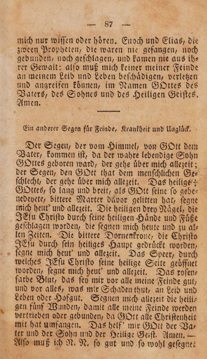 mich nur wiſſen oder hoͤren. Enoch und Elias, die zween Propheten, die waren nie gefangen, noch * rer Gewalt: alſo muß mich keiner meiner Feinde an meinem Leib und Leben beſchaͤdigen, verletzen und angreifen koͤnnen, im Namen Gottes des Vaters, des Sohnes und des Heiligen Geiſtes. Ein anderer Segen für Feinde, Krankheit und Ungluͤck. Der Segen, der vom Himmel, von GOtt dem Vater, kommen iſt, da der wahre lebendige Sohn Gottes geboren ward, der gehe über mich allezeit; der Segen, den GOtt that dem menſchlichen Ger ſchlecht, der gehe uͤber mich allezeit. Das heilige ? Gottes, ſo lang und breit, als GOtt ſeine ſo gebe⸗ nedeyete, bittere Marter dävor gelitten hat, fegne mich heut' und allezeit. Die heiligen drey Naͤgel, die geſchlagen worden, die ſegnen mich heute und zu ak len Zeiten. Die bittere Dornenkrone, die Chriſto IEſu durch fein: heiliges Haupt gedruͤckt worden, ſegne mich heut und allezeit. Das Speer, durch welches JEſu Chriſto feine heilige Seite geöffnet worden, ſegne mich heut' und allezeit. Das roſen⸗ und vor alles, was mir Schaden thut, an Leib und gen fünf Wunden, damit alle meine Feinde werden vertrieben oder gebunden, da GOtt alle Chriſtenheit iß ich N. N. fo gut und ſo wohl geſegnet