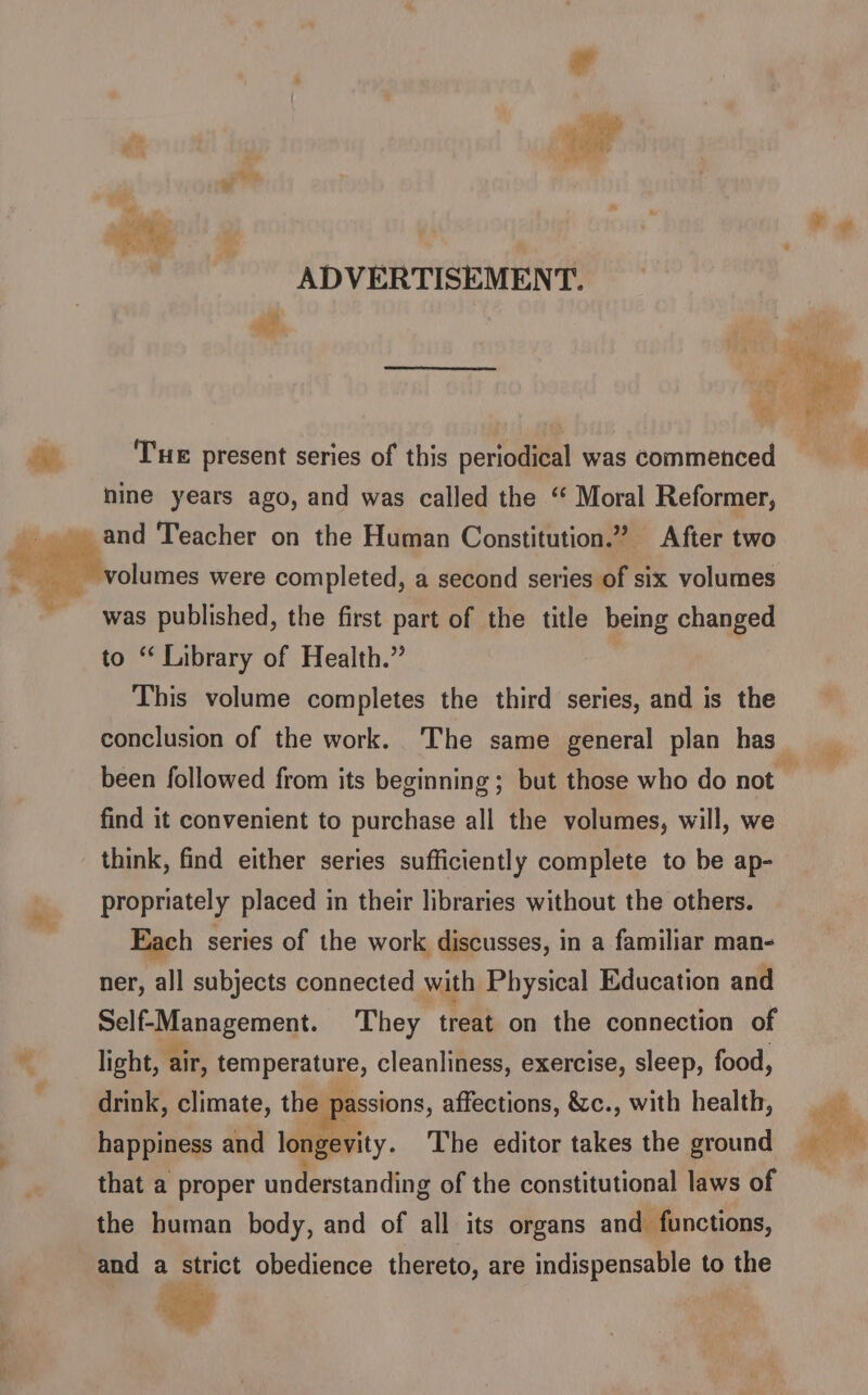 ADVERTISEMENT. J ae a Tue present series of this periodical was commenced nine years ago, and was called the ‘“ Moral Reformer, and Teacher on the Human Constitution.” After two volumes were completed, a second series of six volumes was published, the first part of the title being changed to ‘ Library of Health.” This volume completes the third series, and is the conclusion of the work. The same general plan has _ been followed from its beginning; but those who do not — find it convenient to purchase all the volumes, will, we think, find either series sufficiently complete to be ap- propriately placed in their libraries without the others. Each series of the work discusses, in a familiar man- ner, all subjects connected with Physical Education and Self-Management. They treat on the connection of x light, air, temperature, cleanliness, exercise, sleep, food, . drink, climate, the passions, affections, &amp;c., with health, vat happiness and longevity. The editor takes the ground a whi that a proper understanding of the constitutional laws of the human body, and of all its organs and functions, and a strict obedience thereto, are indispensable to the .