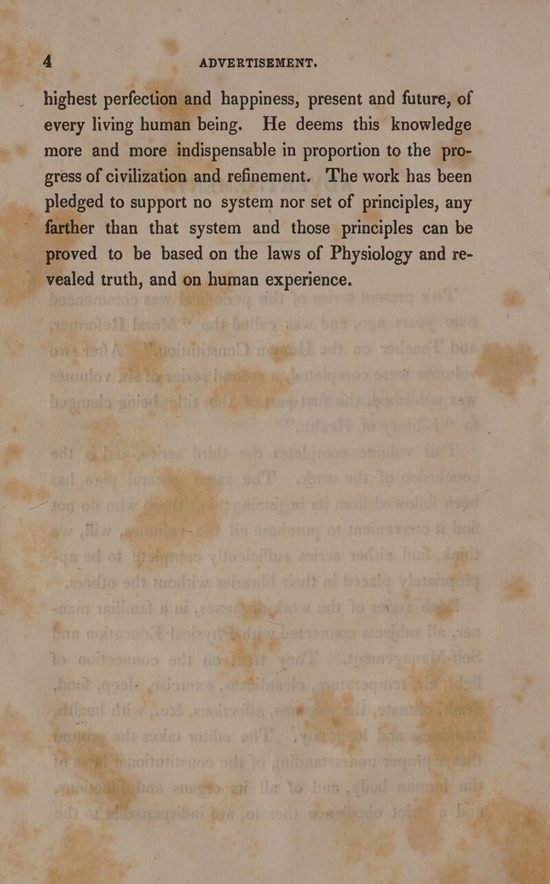 highest perfection and happiness, present and future, of every living hut being. He deems this knowledge more and more indispensable in proportion to the pro- gress of civilization and refinement. ‘The work has been _ pledged to support no system nor set of principles, any - farther than that system and those principles can be proved to be based on the laws of Physiology and re- vealed truth, and on human experience. pa