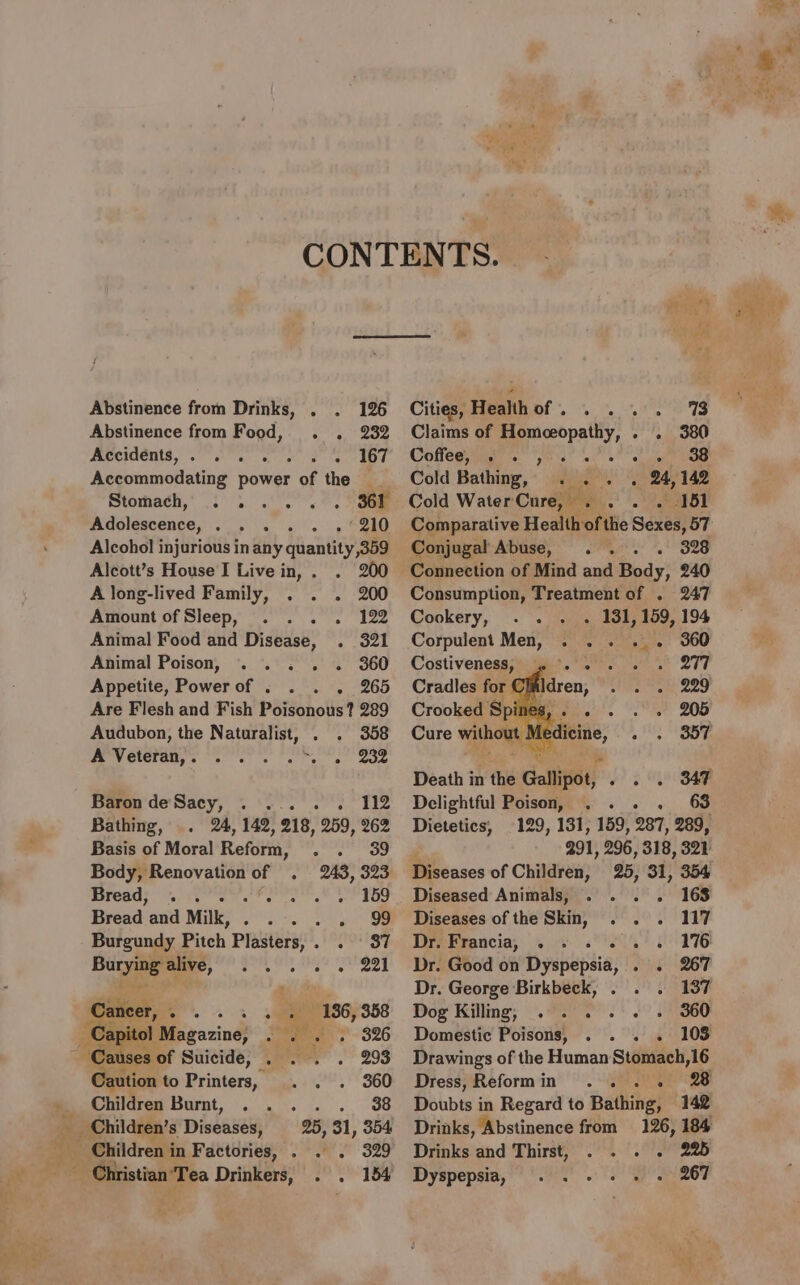 Abstinence from Food, . . 232 Aecidénis, ee PST Accommodating power of the — Stomach,, 3 3... 4. Soe Adolescence, . . . . . .*210 Alcohol injurious in any quantity 359 Alcott’s House I Live in, . . 200 A long-lived Family, . . . 200 Amount of Sleep, . . . . 122 Animal Food and Disease, . 321 Animal Poison, . . . . . 360 Appetite, Powerof . . . 265 Are Flesh and Fish PSisonolis? 289 Audubon, the Naturalist, . . 358 Wry Gteregs Nes a ye Soe Baren'de'Sacy, ~ °°. *..)°: “112 Bathing, . 24, 142, 218, 259, 262 Basis of Moral Reform, . . 39 Body, Renovation of . Bread, . . re ee eee Bread’ and Milk, . aS ae an ae Burgundy Pitch Plasters,. . 37 ai alive, .... Cancer, Ls ss 4 + 186,388 Jauses of Suicide, . . . . 293 aution to Printers, . . . 360 Children Burnt, . . . . . 38 25, 31, 354 Christian Tea Drinkers, . . 154 Claims of aed - » 3o0 Coffees. ys i. oil ae Cold Bathing, . . . . 24,142 Cold Water Cure, — A et. Conjugal Abuse, . . . . 328 Consumption, Treatment of . 247 Cookery, . . - 131, 159, 194 Corpulent Men, . . . 360 Costiveness, a saree OTe Cradles for Claldren, . . . 229 Crooked Spi Piet. ee LOO Death in the Gallipot, - . 2 SF Delightful Poison, . . 63 Dietetics, 129, 131, 159, 287, 289, 991, 296, 318, 321 Diseases of Children, 25, 31, 354 Diseased Animals, . . . . 168 Diseases of the Skin, . . . 117 Dr. Francia, . . . oe ORTS Dr. Good on Dyubepsia, yd ROP Dr. George Birkbeck, . . . 137 Dog Killing, . . . . . . 360 Domestic Poisons, . . . 103 Drawings of the Human Stéiiach, 16 Dress, Reformin .. . . 28 Doubts in Regard to Bathing, 142 Drinks, Abstinence from 126, 184 Drinks and Thirst, . . . . 225 Dyspepsia, . . - + + - 267