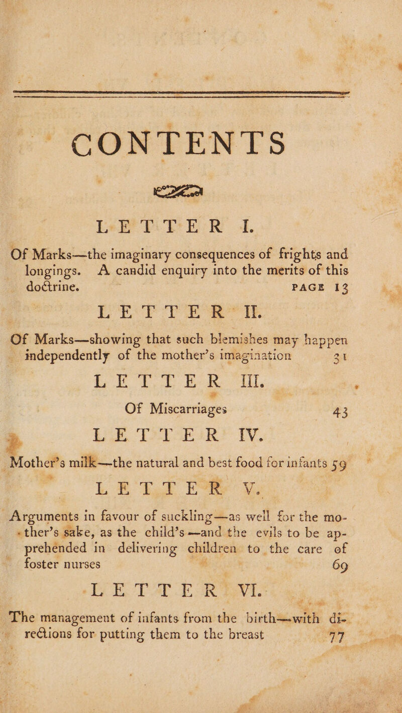 CONTENTS Nota) Ler Pil ER 4. Of Marks—the imaginary consequences of frights and longings. A candid enquiry into the merits of this doctrine. PAGE 12 | PETE TERE Of Marks—showing that such blemishes may happen _ independently of the mother’s imagination 31 | I le es CD ag 146 # , Of Miscarriages 43 7 bee Te eR TY. _Mother’s milk—the natural and best food for infants 59 L EB Usd EWR Ve _Arguments in favour of suckling—as well for the mo- «- ther’ s sake, as the child’s—and the evils to be ap- prehended in delivering giiiivons to the care of foster nurses 69 LETTER’ Ni The management of infants from the birth—-with di- GPS ati