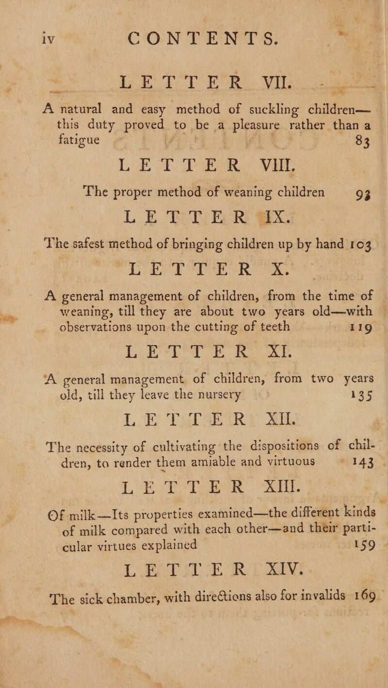 AR wo ee TO Ee Ve A natural and easy method of suckling children— this duty proved to be a pleasure rather than a fatigue pid Ee 83 LETTER vit The proper method of weaning children 93 LE ELE R wx. _ The safest method of bringing children up by hand 103 | ee Ts Bs a Sea A general management of children, from the time of weaning, till they are about two years old—with © observations upon the cutting of teeth 119. Lot Bo ‘A general management of children, from two years old, till they leave the nursery 135 L.E TafaeiRi Al The necessity of cultivating the dispositions of chil- dren, ta render them amiable and virtuous =~ -143 © Leta eR Sa OF milk—Its properties examined—the different kinds of milk compared with each other—and their parti- ee a cular virtues explained LET SUE 39M The sick chamber, with direCtions also for invalids 169.