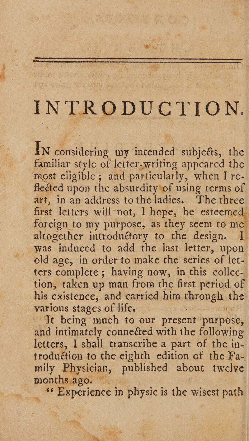 IN RPDUCTION. In Btlctiog my Stenied subjects, the familiar style of letter-writing appeared the fleSted upon the absurdity*of using terms of art, in an address tothe ladies. The three first letters will-not, ] hope, be seca foreign to my purpose, as they seem to me altogether introductory to the design. I was “induced to add the last letter, upon old age, in order to make the series of let- ters complete ; having now, in this collec- tion, taken up man from the first period of his existence, and carried him through: the various stages of life. : It being much to our present’ purpose, and intimately conneéted with the following letters, I shall transcribe a part of the in- troduction to the eighth edition of the Fa- mily Raysician, published about twelve months ago. — i Experience i in physic is the wisest path =.