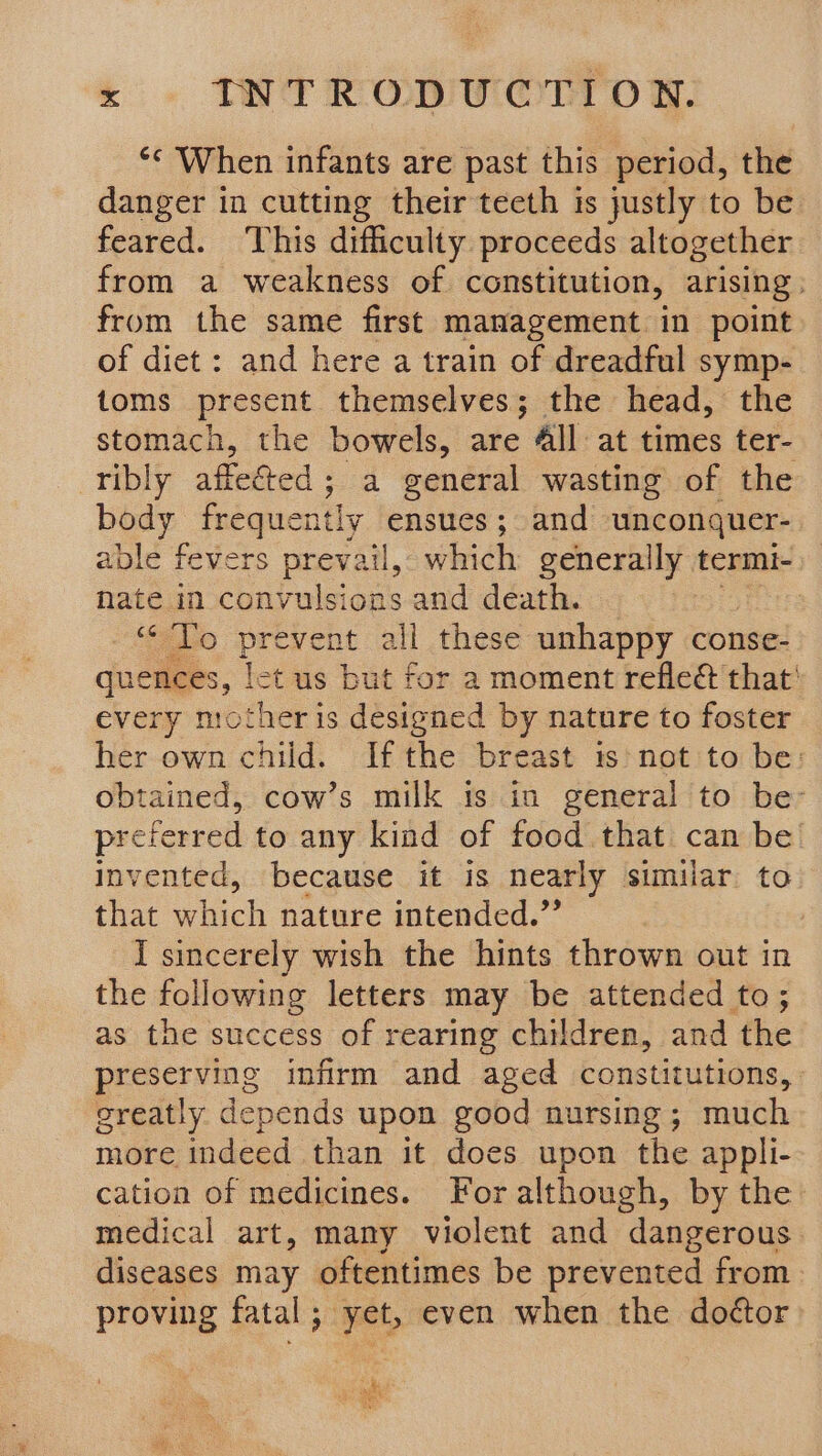 *¢ When infants are past this period, the danger in cutting their teeth is justly to be. feared. ‘his difficulty proceeds altogether from a weakness of constitution, arising: from the same first management in point of diet: and here a train of dreadful symp- toms present themselves; the head, the stomach, the bowels, are 4ll at times ter- ribly affeéted ; a general wasting of the body frequently ensues ; and unconquer- able fevers prevail, which generally termi- nate in convulsions and death. | «To prevent all these unhappy conse- quences, [ct us but for a moment refleét that' every mother is designed by nature to foster her own child. Ifthe breast ts not to be: obtained, cow’s milk is in general to be- prefe ferred to any kind of food that can be’ invented, because it is nearly similar to that which nature intended.” I sincerely wish the hints thrown out in the following letters may be attended to; as the success of rearing children, and the preserving infirm and aged constitutions, greatly depends upon good nursing; much more indeed than it does upon the appli- cation of medicines. For although, by the: medical art, many violent and dangerous. diseases may oftentimes be prevented from» proving fatal ; yet, even when the doé¢tor Fl meet By