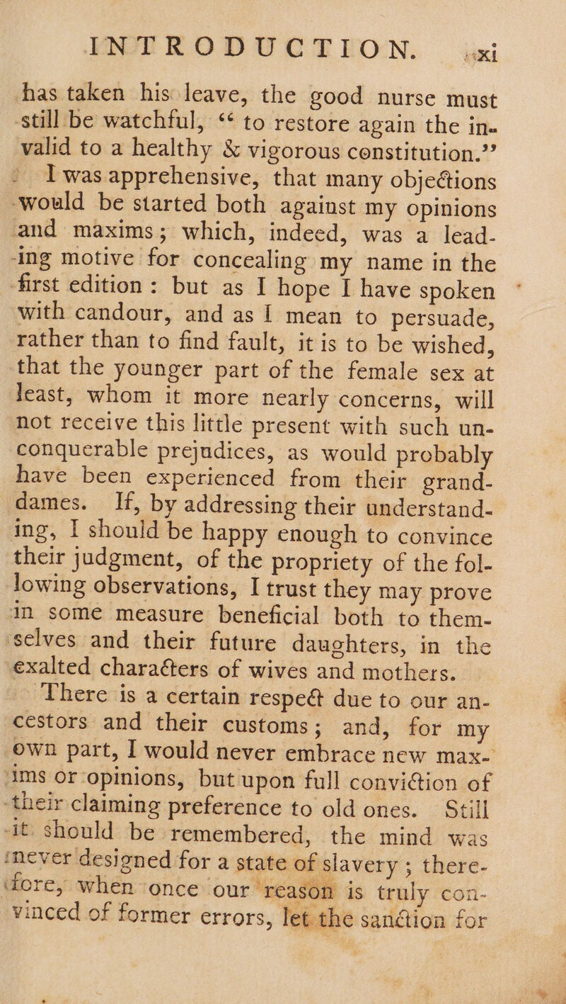 EPR ODUCTEON:. izxi has taken his leave, the good nurse must ‘still be watchful, “* to restore again the in. valid to a healthy &amp; vigorous constitution.” Twas apprehensive, that many objeétions would be started both against my opinions and maxims; which, indeed, was a lead- ‘ing motive for concealing my name in the first edition: but as I hope I have spoken with candour, and as | mean to persuade, rather than to find fault, it is to be wished, that the younger part of the female sex at least, whom it more nearly concerns, will not receive this little present with such un- conquerable prejudices, as would probably have been experienced from their grand- dames. If, by addressing their understand- ing, I should be happy enough to convince their judgment, of the propriety of the fol- lowing observations, I trust they may prove im some measure beneficial both to them- selves and their future daughters, in the exalted charaéters of wives and mothers. ‘There is a certain respe@ due to our an- cestors and their customs; and, for my ims or ‘opinions, but upon full conviction of ‘their claiming preference to old ones. Still -It, should be remembered, the mind was never designed for a state of slavery ; there- fore, when once our ‘reason is truly con- vinced of former errors, let the sandtion for le ici