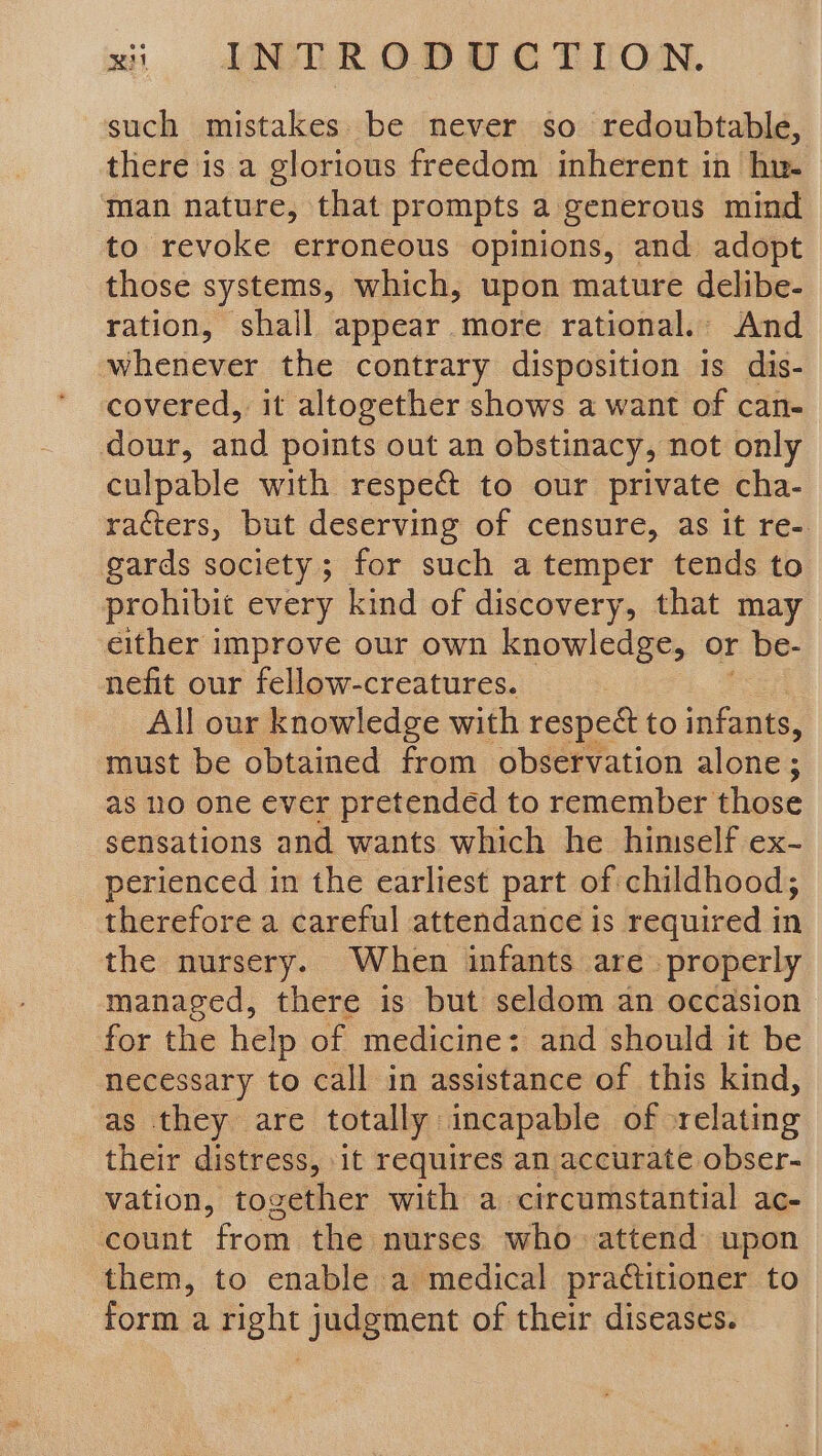 such mistakes. be never so redoubtable, there is.a glorious freedom inherent in hn. man nature, that prompts a generous mind to revoke erroneous opinions, and adopt those systems, which, upon mature delibe- ration, shall appear more rational. And whenever the contrary disposition is dis- covered, it altogether shows a want of can- dour, and points out an obstinacy, not only culpable with respect to our private cha- racters, but deserving of censure, as it re- gards society; for such a temper tends to prohibit every kind of discovery, that may either improve our own knowledge, or be- nefit our fellow-creatures. All our knowledge with respect to infants, must be obtained from observation alone; as no one ever pretended to remember those sensations and wants which he himself ex- perienced in the earliest part of childhood; therefore a careful attendance is required in the nursery. When infants are. properly managed, there is but seldom an occasion for the help of medicine: and should it be necessary to call in assistance of this kind, as they are totally incapable of relating their distress, it requires an accurate obser- vation, together with a. circumstantial ac- count from the nurses who attend upon them, to enable a medical practitioner to form a right judgment of their diseases.