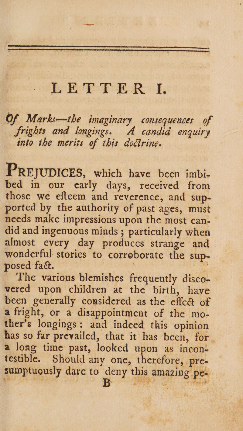 Of M. arks—the imaginary consequences of Srights and longings. A candid enquiry into the merits of this doctrine. PREJUDICES, which have been imbi- bed in our early days, received from those we efteem and reverence, and sup- ported by the authority of past aces, must needs make impressions upon the most can- did and ingenuous minds ; particularly when almost every day produces strange and wonderful stories to corroborate the sup- posed fact. — : deo _ The various blemishes frequently disco- vered upon children at the birth, have been generally considered as the effe@ of a fright, or a disappointment of the mo- | ther’s longings: and indeed this opinion has so far prevailed, that it has been, for a long time past, looked upon as incon- testible. Should any one, therefore, pre- sumptuously dare to ad this amazing pe- wee