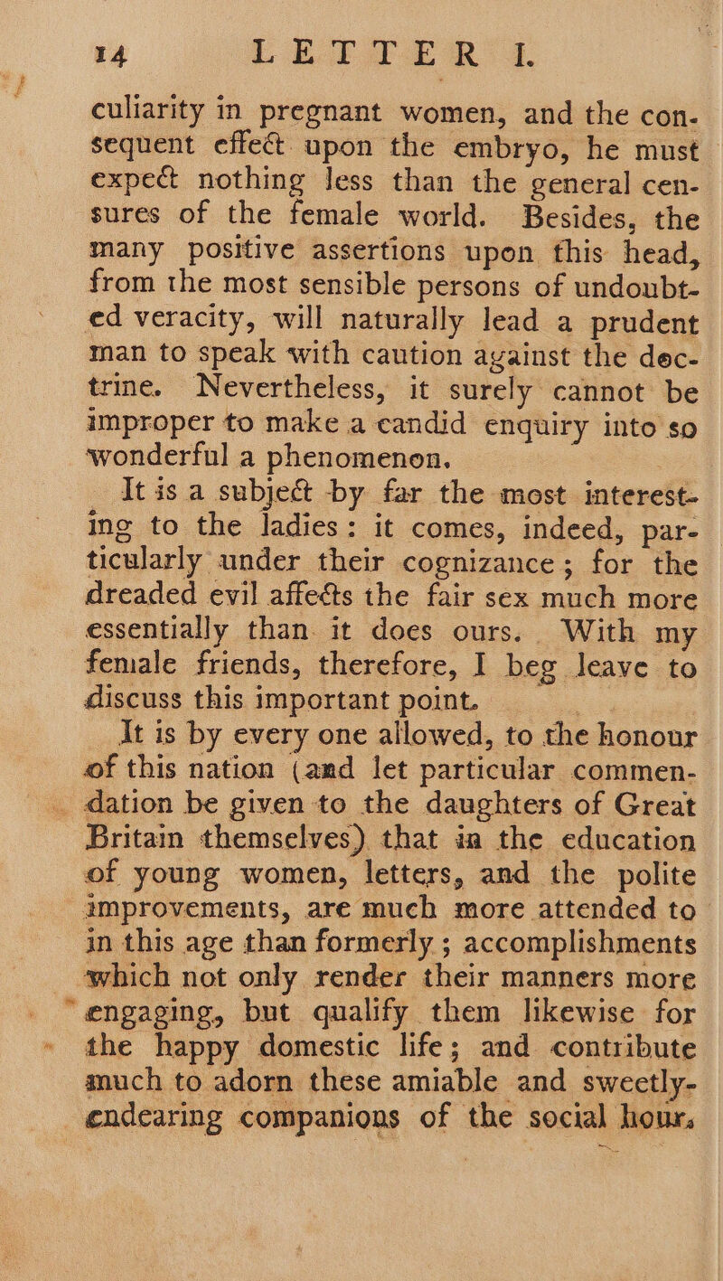 culiarity in pregnant women, and the con- sequent effect upon the embryo, he must expect nothing Jess than the general cen- sures of the female world. Besides, the many positive assertions upon fhis head, from the most sensible persons of undoubt- ed veracity, will naturally lead a prudent man to speak with caution against the dec- trie. Nevertheless, it surely cannot be improper to make a candid enquiry into so wonderful a phenomenon, | _ Itis a subject by far the most interest- ing to the ladies: it comes, indeed, par-_ ticularly under their cognizance; for the dreaded evil affects the fair sex much more essentially than. it does ours. With my female friends, therefore, I beg leave to discuss this important point. 2 It is by every one allowed, to the honour of this nation (amd let particular commen- _ dation be given to the daughters of Great Britain themselves) that ia the education of young women, letters, and the polite amprovements, are much more attended to in this age than formerly ; accomplishments which not only render their manners more “engaging, but qualify them likewise for » the happy domestic life; and contribute much to adorn these amiable and swectly- endearing companions of the social hour. =