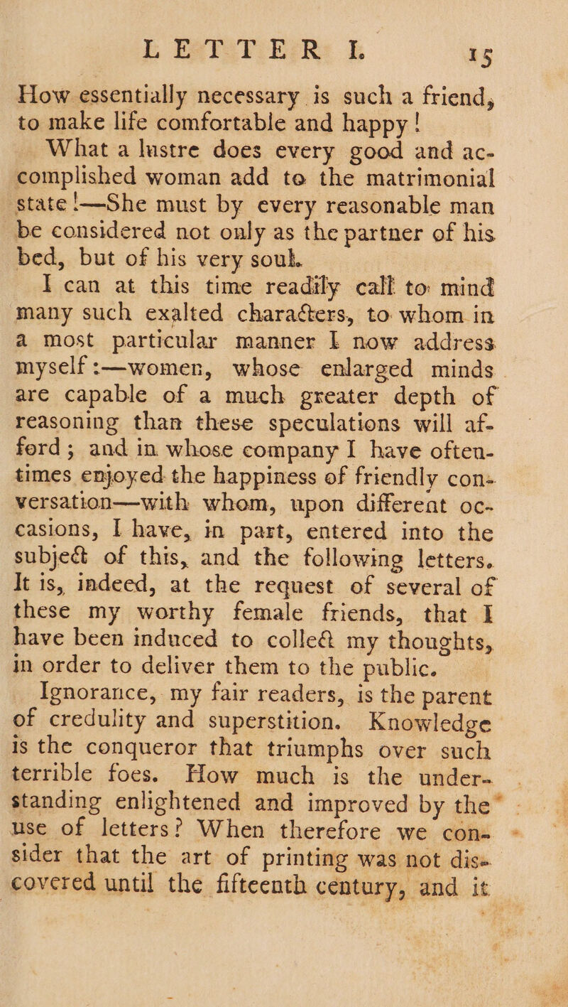 How essentially necessary is such a friend, to make life comfortable and happy! What a lustre does every good and ac- complished woman add to the matrimonial state'—She must by every reasonable man be considered not only as the partner of his bed, but of his very souk. I can at this time readily call to mind many such exalted charaéers, to whom in a most particular manner I now address myself :—women, whose enlarged minds are capable of a much greater depth of reasoning than these speculations will af- ford ; and in whose company I have often- times enjoyed the happiness of friendly con- versation—with whom, upon different oc- casions, I have, in part, entered into the subject of this, and the following letters. It 1s, indeed, at the request of several of these my worthy female friends, that I have been induced to colle&amp; my thoughts, in order to deliver them to the public. Ignorance, my fair readers, is the parent of credulity and superstition. Knowledge is the conqueror that triumphs over such terrible foes. How much is the under- standing enlightened and improved by the” - use of letters? When therefore we con- - sider that the art of printing was not dis» covered until the fifteenth century, and it