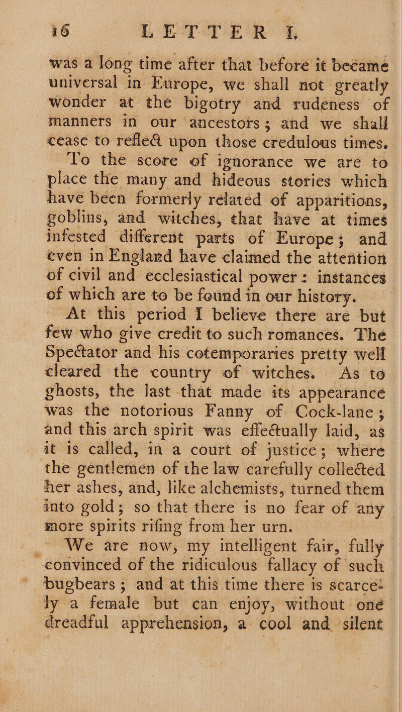 was a long time after that before it became universal in Europe, we shall not greatly wonder at the bigotry and rudeness of manners in our ancestors; and we shall cease to reflea upon those credulous times. To the scere of ignorance we are to place the many and hideous stories which have been formerly related of apparitions, goblins, and witches, that have at times infested different parts of Europe; and even in England have claimed the attention of civil and ecclesiastical power: instances of which are to be found in our history. At this period I believe there are but few who give credit to such romances. The Spectator and his cotemporaries pretty well cleared the country of witches. As to ghosts, the last that made its appearance was the notorious Fanny of Cock-lane; and this arch spirit was effectually laid, as it 1s called, in a court of justice; where the gentlemen of the law carefully colleé&amp;ed her ashes, and, like alchemists, turned them into gold; so that there is no fear of any more spirits rifing from her urn. _ We are now, my intelligent fair, fully convinced of the ridiculous fallacy of such bugbears; and at this time there is scarce: ly a female but can enjoy, without oné dreadful apprehension, a cool and_ silent