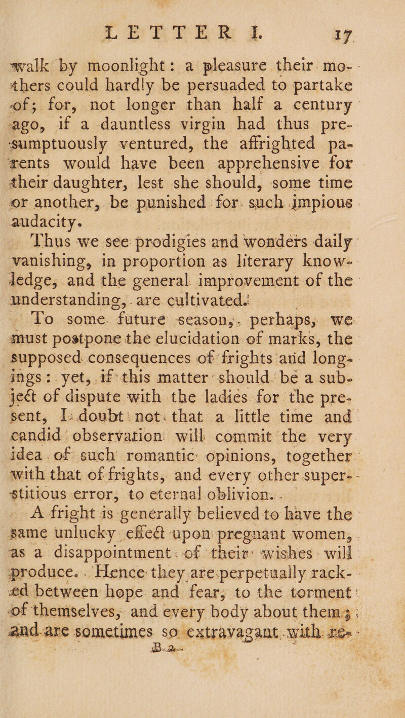 walk by moonlight: a pleasure their. mo. - thers could hardly be persuaded to partake of; for, not longer than half a century ago, if a dauntless virgin had thus pre- sumptuously ventured, the affrighted pa- rents would have been apprehensive for their daughter, lest she should, some time or another, be punished for. such .jmpious | audacity. Thus we see prodigies and wonders daily vanishing, in proportion as literary know-. ledge, and the general improvement of the understanding, are cultivated. »' To some. “future season,, perhaps, we must postpone the elucidation of marks, the supposed. consequences of frights and long- ings: yet, if this matter should. be a sub- ject of dispute with the ladies for the pre- sent, I.doubt: not: that a little time and candid observation: will commit the very idea. of such romantic: opinions, together with that of frights, and every other super-- S$titious error, to eternal oblivion... — A fright is generally believed to have the same unlucky. effet upon pregnant women, | as a disappointment: of their: wishes- will. produce... Hence they are:perpetually rack- | ed between hepe and fear, to the torment: of themselves; and every body about them; ; and. are PATI, SORE RAINS with re. -