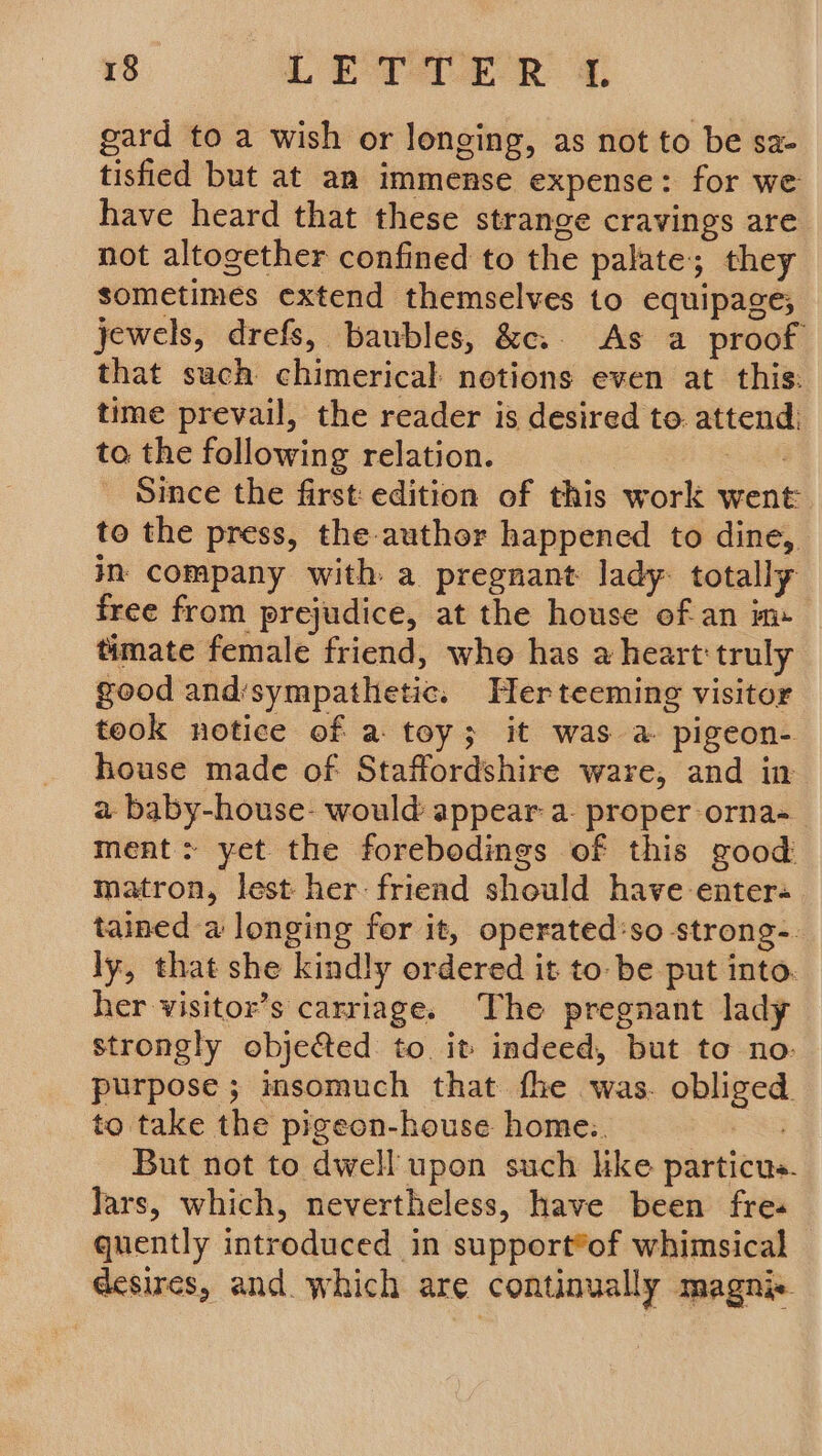 gard to a wish or longing, as not to be sa- tisfied but at an immense expense: for we have heard that these strange cravings are not altogether confined to the palate; they sometimes extend themselves to equipage; jewels, drefs, baubles, &amp;c. As a proof that such chimerical notions even at this: time prevail, the reader is desired to. attend: ta the following relation. = Since the first edition of this work went to the press, the author happened to dine, in company with a pregnant lady- totally free from prejudice, at the house ofan im timate female friend, who has a heart truly good and’sympathetic. Herteeming visitor took notice of a toy; it was a pigeon- house made of Staffordshire ware, and in a baby-house- would appear a proper orna-_ ment: yet the forebodings of this zood matron, lest her friend should have enter« tained a longing for it, operated:so strong-. ly, that she kindly ordered it to be put into. her visitor’s carriage. The pregnant lady strongly objected to it indeed, but to no: purpose ; imsomuch that fhe was. obliged to take the pigeon-house home. : But not to dwell upon such like particus. Jars, which, nevertheless, have been fre« quently introduced in support®of whimsical desires, and. which are continually magni-