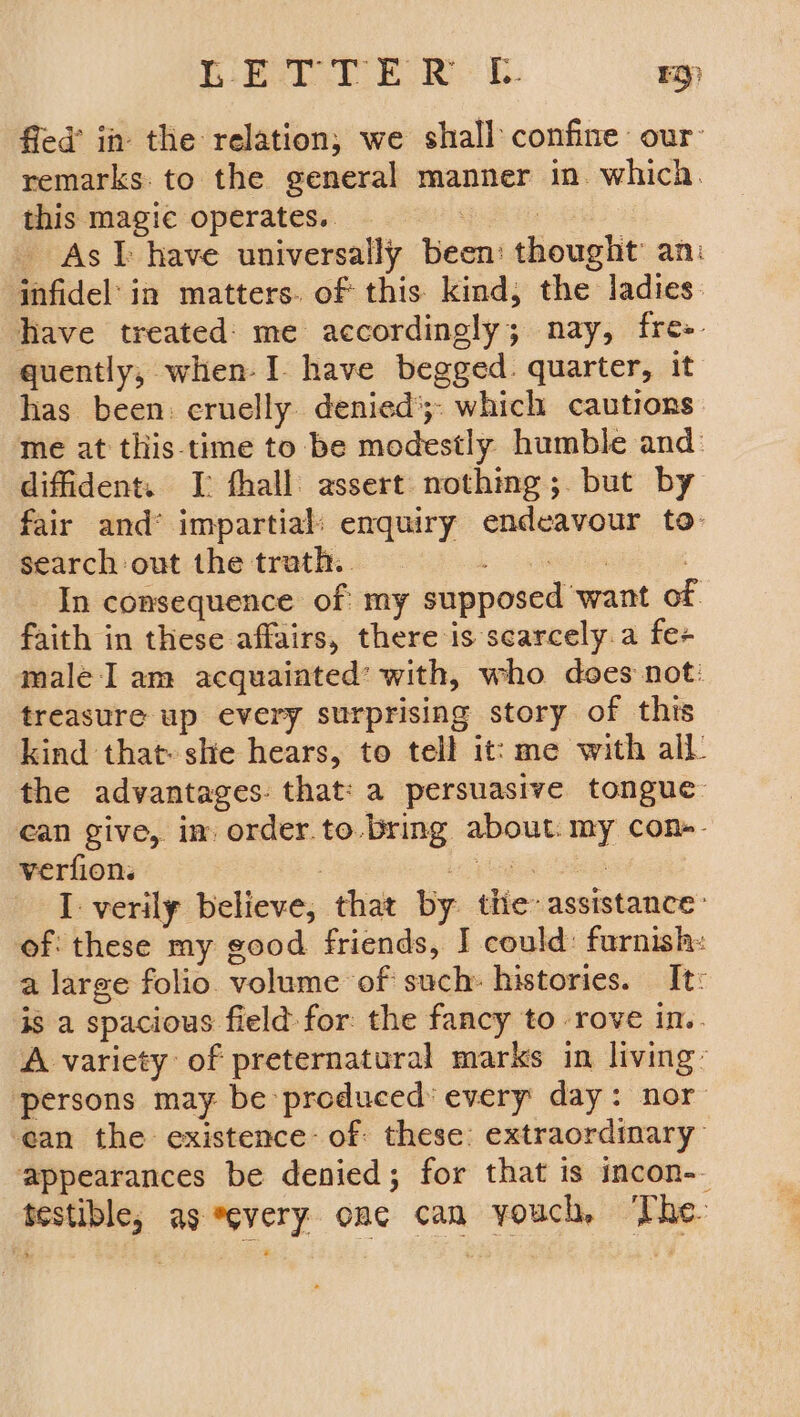 Miner eo. Ky fied’ in the relation, we shall confine our: remarks to the general manner in. which. this magie operates. | : - Ast have universally been: thought’ an: infidel’ in matters. of this kind, the ladies. have treated: me accordingly; nay, fre-. quently, when-I have begged. quarter, it has been: cruelly denied’; which cautions me at this time to be modestly humble and: difident. I fhall assert nothing; but by fair and® impartial: enquiry endeavour to: search out the trath.. Lee | In consequence of: my supposed want of faith in these affairs, there is scarcely.a fe+ male I am acquaiated’ with, who does not: treasure up every surprising story of this kind that she hears, to tell it: me with all. the advantages: that: a persuasive tongue can give, im order. to. Bring about. my cone. verfion. : oben 8 I verily believe, that by the assistance: of: these my good friends, J could: furnish: a large folio volume of such: histories. It: is a spacious field: for: the fancy to rove in. A variety of preternatural marks in living: ‘persons may be produced’ every day: nor ean the existence: of these: extraordinary appearances be denied; for that is incon-. testible, as every one can youch, The