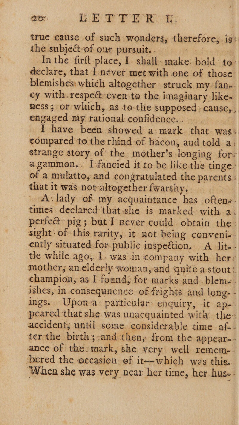 true cause of such wonders, therefore, is: the subject-of our pursuit. . = . Inthe firft place, I shall make: bold: to: declare, that Inever met with one of those blemishes:which altogether: struck my fan.- cy with. respe&amp;-even-te the imaginary like. ness; or which, as te the supposed cause, , engaged my rational confidence. . _ I have been showed a mark that: was: compared to the rhind of bacon, and told a: strange story.ot the: mother’s longing fors agammon.:. I fancied it to be like the tinge. of a mulatto, and congratulated the parents ; that it was not-altegether fwarthy. A: lady of my acquaintance has. often. - times: declared-that:she is marked with a: perfect pig; but I never could obtain the: sight: of this rarity, ic not being conveni-- ently situated :-for.public inspection. A lit. . tle while. ago, 1. was.in company with her- mother; an elderly woman,and quite a stout < champion, as I found, for marks and. blem-- ishes, in. consequuence. of frights and long-- ings. UWpon:a: particular: enquiry, it ap-- peared that she. was unacquainted with. the: accidenty until some considerable time af. - ter the birth;.and.then, from the appear-- ance of the:mark, she very well remem-- ‘bered the eccasien ef it—which was this.. When she was very near her time, her hus--