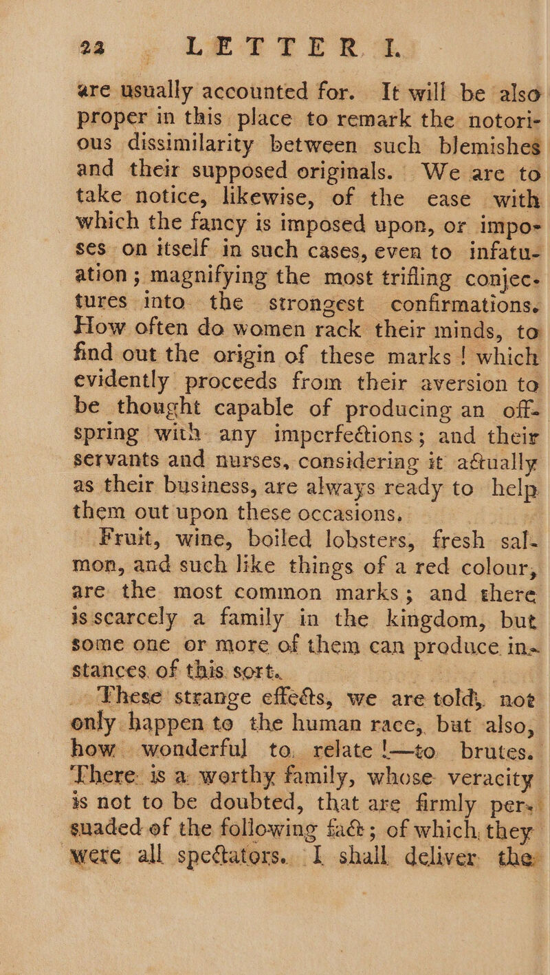 are usually accounted for. It will be also proper in this place to remark the notori- ous dissimilarity between such blemishes and their supposed originals. We are to take notice, likewise, of the ease with which the fancy is imposed upon, or impo- ses on itself in such cases, even to infatu- ation; magnifying the most trifling conjec- tures into. the strongest confirmations. How often do women rack their minds, to find out the origin of these marks ! which evidently proceeds from their aversion to be thought capable of producing an off- spring with any imperfections; and their servants and nurses, considering it aétually as their business, are always ready to help them out upon these occasions, | Fruit, wine, boiled lobsters, fresh sal- mon, and such like things of a red colour, are the most common marks; and there is scarcely a family in the kingdom, but some one or more of them can produce in» stances. of this. sort. poe _ Yhese strange effeéts, we are told, noe only happen to the human race, but also, how wonderful to, relate !—to. brutes. There. is a: worthy family, whose. veracity is not to be doubted, that are firmly pers suaded of the following fa&amp;; of which, they were all spectators. I shall deliver the
