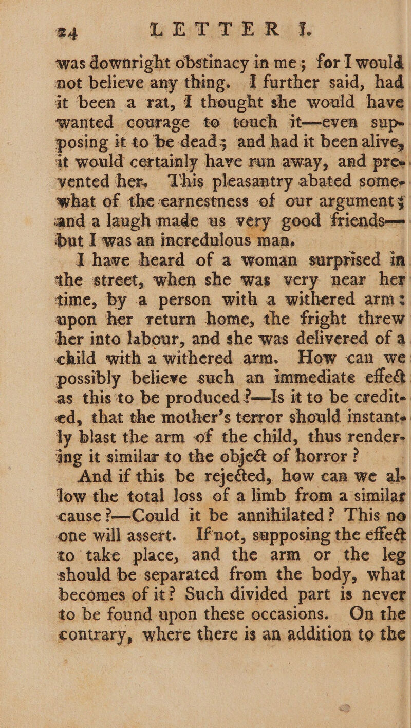 ‘was downright obstinacy in me; for I would not believe any thing. 1 further said, had it been a rat, 1 thought she would have wanted courage to touch it—even sup- posing it to be: dead; and had it beenalive, at would certainly have run away, and pree. vented her, ‘This pleasantry abated somes. what of the earnestness of our arguments and a laugh made us very geod friends— but I was.an incredulous maa. Ihave heard of a woman surprised in tthe street, when she was very near her time, by a person with a withered arm: upon her return home, the fright threw her into labour, and she was delivered of a child with a withered arm. How can we possibly believe such an immediate effe¢ as this ‘to be produced ?—TIs it to be credite. ed, that the mother’s terror should instante ly blast the arm of the child, thus render- ang it similar to the obje&amp; of horror ? And if this be rejected, how can we ak Jow the total loss of a limb from a similar cause ’—Could it be annihilated? This ne one will assert. Ifnot, supposing the effe@ to take place, and the arm or the leg should be separated from the body, what becomes of it? Such divided Part is never to be found upon these occasions. On the contrary, where there is an addition to the