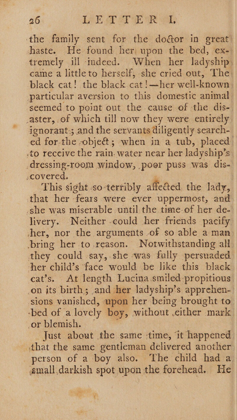 ‘the family sent for the door in great chaste. He found her) upon the bed, ex- tremely ill imdeed. When her ladyship, came a little to herself, she cried out, The: black cat! the black cat!—her well-known particular aversion to this domestic animal seemed to point out the cause of the dis- _aster, of which till now they were entirely ignorant.; and the servants diligently search- -ed for. the. -obje&@; when in a tub, placed .to receive the rain. water near her ladyship’s _dressing-room window, poer puss was dis- -covered. This sight .so-terribly affedied the lady, that her fears were ever uppermost, and -she was miserable until the time-of her de- livery. ‘Neither -could her friends pacify wher, nor the arguments -of so able a man bring her to.reason. Notwithstanding all they could say, she was fully persuaded ther child’s face would be like this black cat’s. At length Lucina.smiled-propitious on its birth; and her ladyship’s apprehen- sions vanished, wpon her being brought to ‘bed of a lovely boy, without .either mark cor blemish. Just about the same time, ‘it happened that the same gentleman delivered another person of a boy also. ‘The child had a small.darkish spot upon the forehead. He