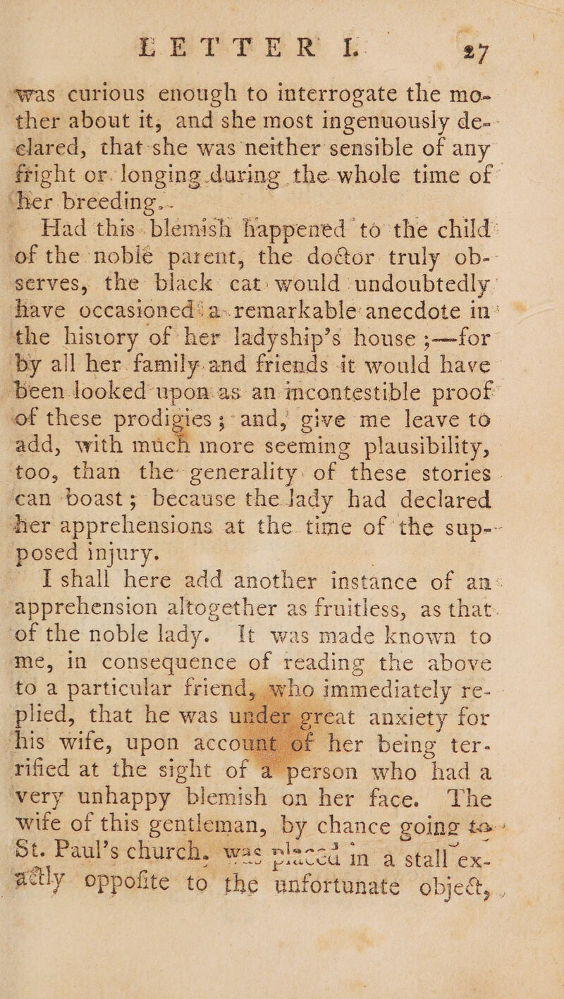 ‘was curious enough to interrogate the mo- ther about it, and she most ingenuously de-- elared, that she was neither sensible of any fright or. longing during the whole time of ‘her breeding... Had this. blemish happened to the child: of the -nobié parent, the door truly ob-- serves, the black cat would undoubtedly: have occasioned: a-.remarkable anecdote in: the history of her ladyship’s house ;—for ‘by all her family and friends it would have Been looked upon.as an incontestible proof of these prodigies; and, give me leave to add, with much more seeming plausibility, too, than the generality. of “these stories. can boast; because the lady had declared hier apprehensions at the time of the sup-~ posed injury. I shall here add another instance of an: ‘apprehension altogether as fruitless, as that. of the noble lady. It was made known to me, in consequence of reading the above to a particular friend, who immediately re- plied, that he was eat anxiety for his wife, upon accot her being ter- rified at the sight of erson who hada very unhappy blemish on her face. The wife of this gentleman, by chance going ta St. Paul’s church. was tec in a stall ex- actly oppofite to the unfortunate object, . AD